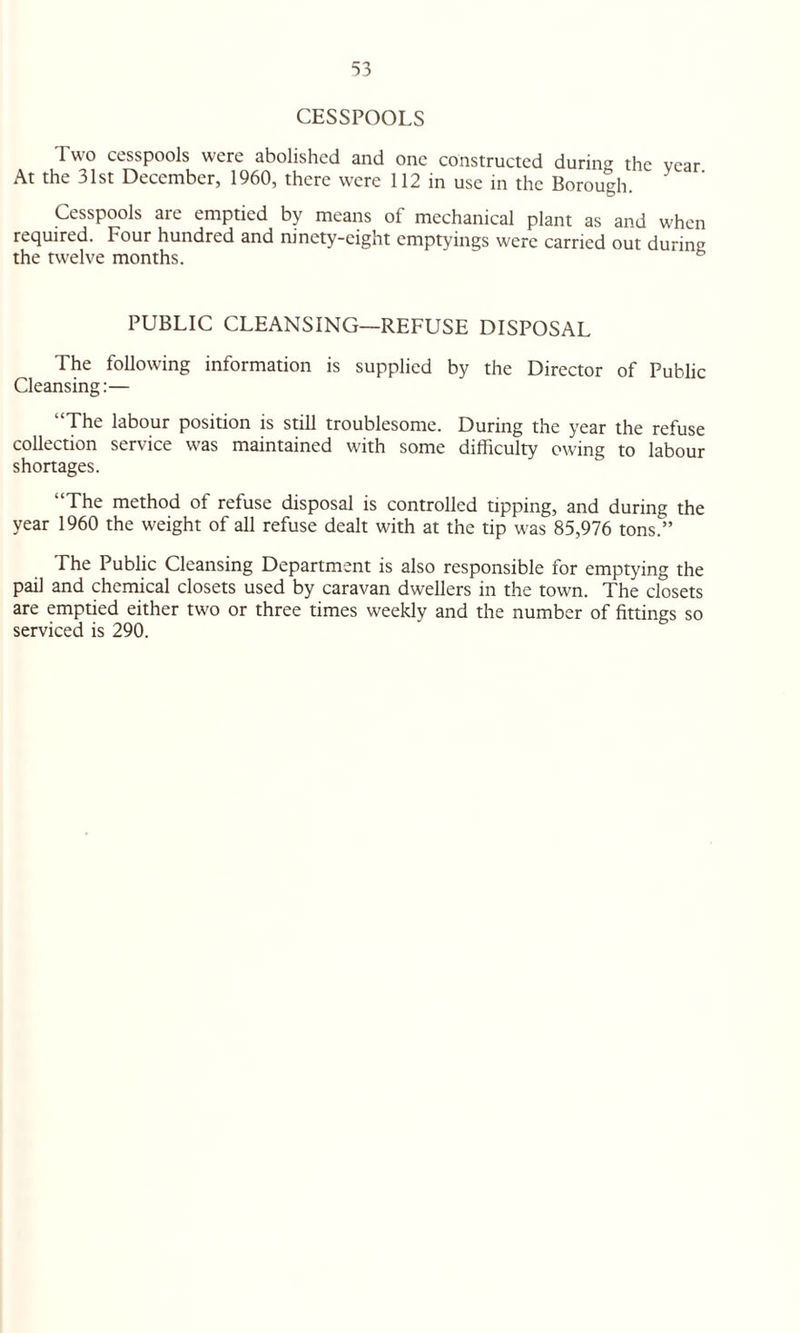 CESSPOOLS Two cesspools were abolished and one constructed during the vear At the 31st December, 1960, there were 112 in use in the Borough. Cesspools are emptied by means of mechanical plant as and when required. Four hundred and ninety-eight emptyings were carried out during the twelve months. & PUBLIC CLEANSING—REFUSE DISPOSAL The following information is supplied by the Director of Public Cleansing:— The labour position is still troublesome. During the year the refuse collection service was maintained with some difficulty owing to labour shortages. “The method of refuse disposal is controlled tipping, and during the year 1960 the weight of all refuse dealt with at the tip was 85,976 tons.” The Public Cleansing Department is also responsible for emptying the pail and chemical closets used by caravan dwellers in the town. The closets are emptied either two or three times weekly and the number of fittings so serviced is 290.