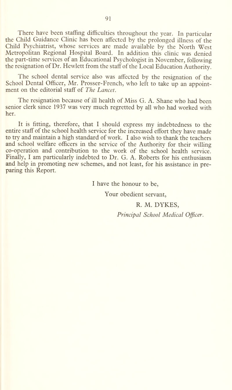 There have been staffing difficulties throughout the year. In particular the Child Guidance Clinic has been affected by the prolonged illness of the Child Psychiatrist, whose services are made available by the North West Metropolitan Regional Hospital Board. In addition this clinic was denied the part-time services of an Educational Psychologist in November, following the resignation of Dr. Hewlett from the staff of the Local Education Authority. The school dental service also was affected by the resignation of the School Dental Officer, Mr. Prosser-French, who left to take up an appoint¬ ment on the editorial staff of The Lancet. The resignation because of ill health of Miss G. A. Shane who had been senior clerk since 1937 was very much regretted by all who had worked with her. It is fining, therefore, that I should express my indebtedness to the entire staff of the school health service for the increased effort they have made to try and maintain a high standard of work. I also wish to thank the teachers and school welfare officers in the service of the Authority for their willing co-operation and contribution to the work of the school health service. Finally, I am particularly indebted to Dr. G. A. Roberts for his enthusiasm and help in promoting new schemes, and not least, for his assistance in pre¬ paring this Report. I have the honour to be, Your obedient servant, R. M. DYKES, Principal School Medical Officer.