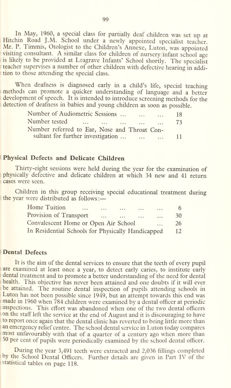 In May, 1960, a special class for partially deaf children was set up at Hitchin Road J.M. School under a newly appointed specialist teacher. Mr. P. Timmis, Otologist to the Children’s Annexe, Luton, was appointed visiting consultant. A similar class for children of nursery/infant school age is likely to be provided at Leagrave Infants’ School shortly. The specialist teacher supervises a number of other children with defective hearing in addi¬ tion to those attending the special class. When deafness is diagnosed early in a child’s life, special teaching methods can promote a quicker understanding of language and a better development of speech. It is intended to introduce screening methods for the detection of deafness in babies and young children as soon as possible. Number of Audiometric Sessions. 18 Number tested . 73 Number referred to Ear, Nose and Throat Con¬ sultant for further investigation ... ... ... 11 Physical Defects and Delicate Children Thirty-eight sessions were held during the year for the examination of physically defective and delicate children at which 34 new and 41 return cases were seen. Children in this group receiving special educational treatment during the year were distributed as follows:— Home Tuition . 6 Provision of Transport ... ... ... ... 30 Convalescent Home or Open Air School ... 26 In Residential Schools for Physically Handicapped 12 Dental Defects It is the aim of the dental services to ensure that the teeth of every pupil are examined at least once a year, to detect early caries, to institute early dental treatment and to promote a better understanding of the need for dental health. This objective has never been attained and one doubts if it will ever be attained. The routine dental inspection of pupils attending schools in Luton has not been possible since 1949, but an attempt towards this end was made in 1960 when 784 children were examined by a dental officer at periodic inspections. This effort was abandoned when one of the two dental officers on the staff left the service at the end of August and it is discouraging to have to report once again that the dental clinic has reverted to being little more than an emergency relief centre. The school dental service in Luton today compares most unfavourably with that of a quarter of a century ago when more than 50 per cent of pupils were periodically examined by the school dental officer. During the year 3,491 teeth were extracted and 2,036 fillings completed by the School Dental Officers. Further details arc given in Part IV of the statistical tables on page 118.