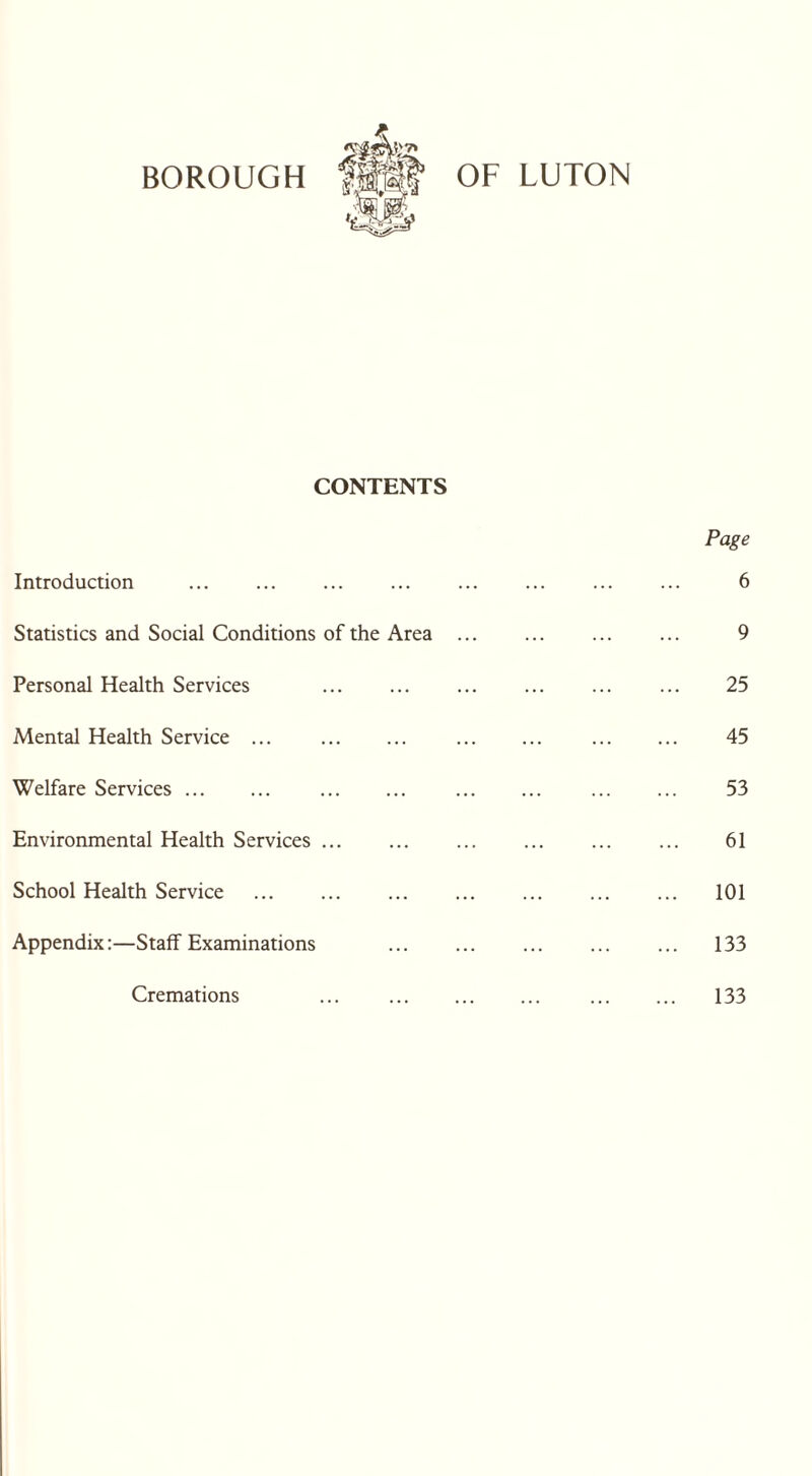 CONTENTS Introduction . Statistics and Social Conditions of the Area Personal Health Services . Mental Health Service ... Welfare Services ... Environmental Health Services. School Health Service . Appendix:—Staff Examinations Cremations Page 6 9 25 45 53 61 101 133 133