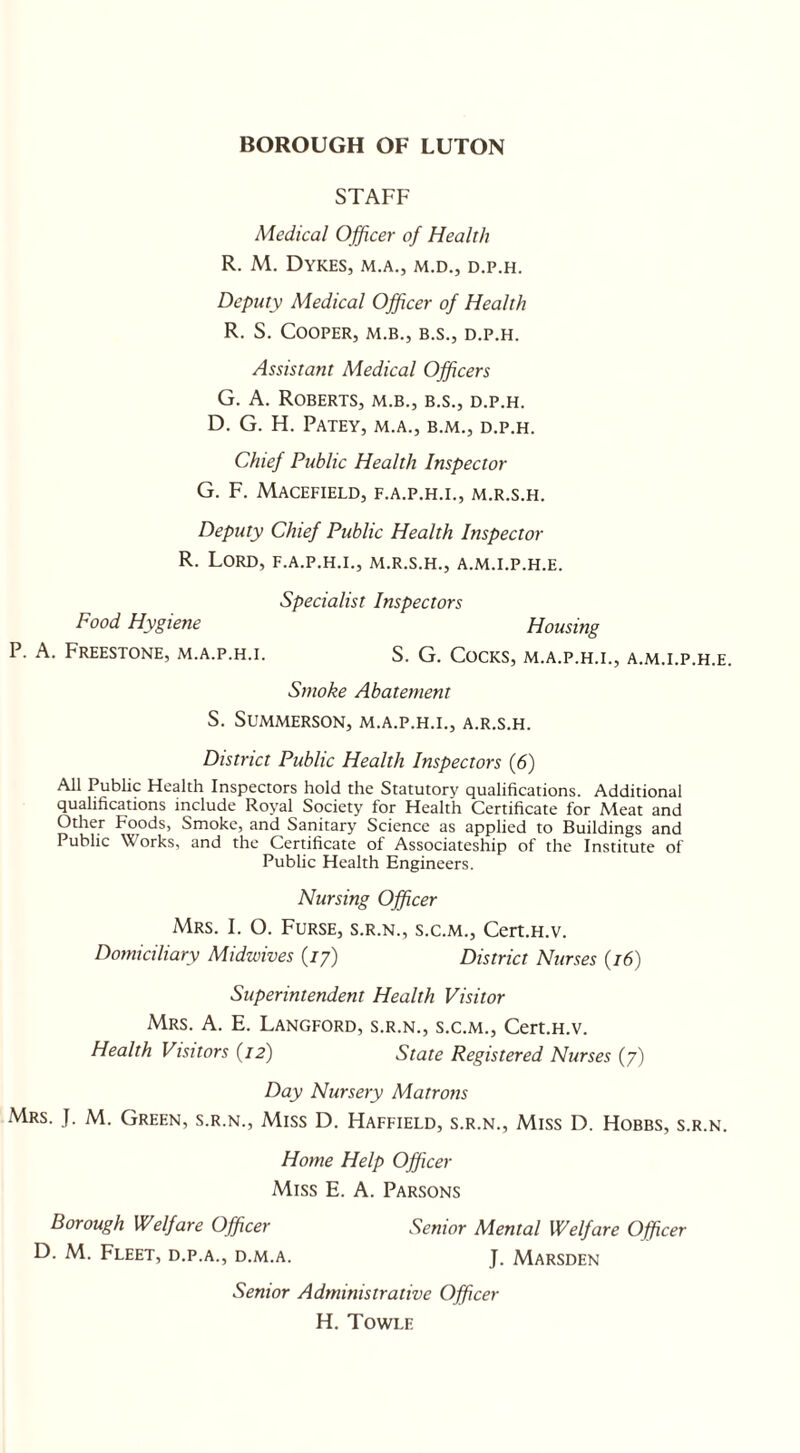 STAFF Medical Officer of Health R. M. Dykes, m.a., m.d., d.p.h. Deputy Medical Officer of Health R. S. Cooper, m.b., b.s., d.p.h. Assistant Medical Officers G. A. Roberts, m.b., b.s., d.p.h. D. G. H. PATEY, M.A., B.M., D.P.H. Chief Public Health Inspector G. F. MACEFIELD, F.A.P.H.I., M.R.S.H. Deputy Chief Public Health Inspector R. Lord, f.a.p.h.i., m.r.s.h., a.m.i.p.h.e. Specialist Inspectors Food Hygiene Housing P. A. Freestone, m.a.p.h.i. S. G. Cocks, m.a.p.h.i., a.m.i.p.h.e. Smoke Abatement S. SUMMERSON, M.A.P.H.I., A.R.S.H. District Public Health Inspectors (6) All Public Health Inspectors hold the Statutory qualifications. Additional qualifications include Roval^ Society for Health Certificate for Meat and Other Foods, Smoke, and Sanitary Science as applied to Buildings and Public Works, and the Certificate of Associateship of the Institute of Public Health Engineers. Nursing Officer Mrs. I. O. Furse, s.r.n., s.c.m., Cert.H.v. Domiciliary Midwives (77) District Nurses (16) Superintendent Health Visitor Mrs. A. E. Langford, s.r.n., s.c.m., Cert.H.v. Health Visitors (12) State Registered Nurses (7) Day Nursery Matrons Mrs. J. M. Green, s.r.n., Miss D. Haffield, s.r.n., Miss D. Hobbs, s.r.n. Home Help Officer Miss E. A. Parsons Borough Welfare Officer Senior Mental Welfare Officer D. M. Fleet, d.p.a., d.m.a. J. Marsden Senior Administrative Officer H. Towle