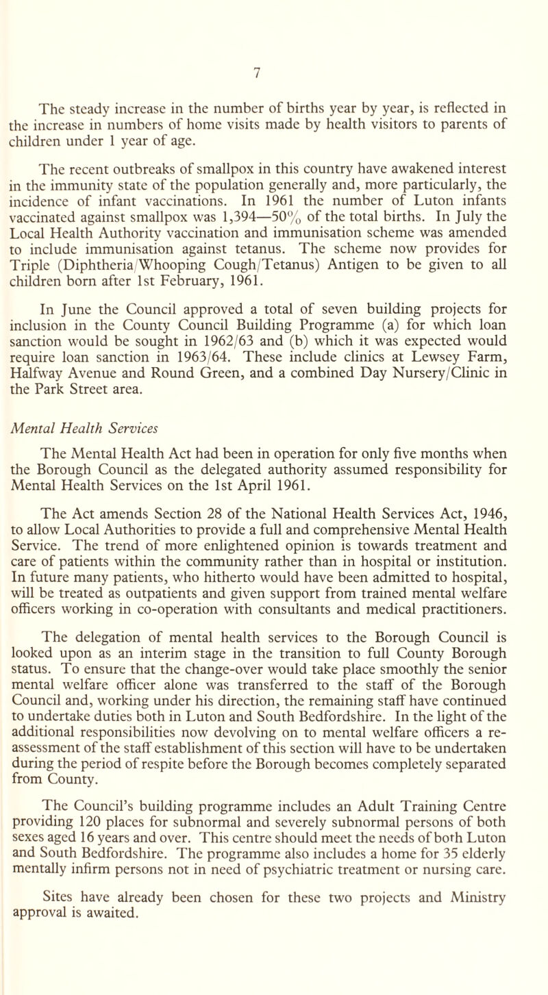 The steady increase in the number of births year by year, is reflected in the increase in numbers of home visits made by health visitors to parents of children under 1 year of age. The recent outbreaks of smallpox in this country have awakened interest in the immunity state of the population generally and, more particularly, the incidence of infant vaccinations. In 1961 the number of Luton infants vaccinated against smallpox was 1,394—50% of the total births. In July the Local Health Authority vaccination and immunisation scheme was amended to include immunisation against tetanus. The scheme now provides for Triple (Diphtheria/Whooping Cough/Tetanus) Antigen to be given to all children born after 1st February, 1961. In June the Council approved a total of seven building projects for inclusion in the County Council Building Programme (a) for which loan sanction would be sought in 1962/63 and (b) which it was expected would require loan sanction in 1963/64. These include clinics at Lewsey Farm, Halfway Avenue and Round Green, and a combined Day Nursery/Clinic in the Park Street area. Mental Health Services The Mental Health Act had been in operation for only five months when the Borough Council as the delegated authority assumed responsibility for Mental Health Services on the 1st April 1961. The Act amends Section 28 of the National Health Services Act, 1946, to allow Local Authorities to provide a full and comprehensive Mental Health Service. The trend of more enlightened opinion is towards treatment and care of patients within the community rather than in hospital or institution. In future many patients, who hitherto would have been admitted to hospital, will be treated as outpatients and given support from trained mental welfare officers working in co-operation with consultants and medical practitioners. The delegation of mental health services to the Borough Council is looked upon as an interim stage in the transition to full County Borough status. To ensure that the change-over would take place smoothly the senior mental welfare officer alone was transferred to the staff of the Borough Council and, working under his direction, the remaining staff have continued to undertake duties both in Luton and South Bedfordshire. In the light of the additional responsibilities now devolving on to mental welfare officers a re¬ assessment of the staff establishment of this section will have to be undertaken during the period of respite before the Borough becomes completely separated from County. The Council’s building programme includes an Adult Training Centre providing 120 places for subnormal and severely subnormal persons of both sexes aged 16 years and over. This centre should meet the needs of both Luton and South Bedfordshire. The programme also includes a home for 35 elderly mentally infirm persons not in need of psychiatric treatment or nursing care. Sites have already been chosen for these two projects and Ministry approval is awaited.