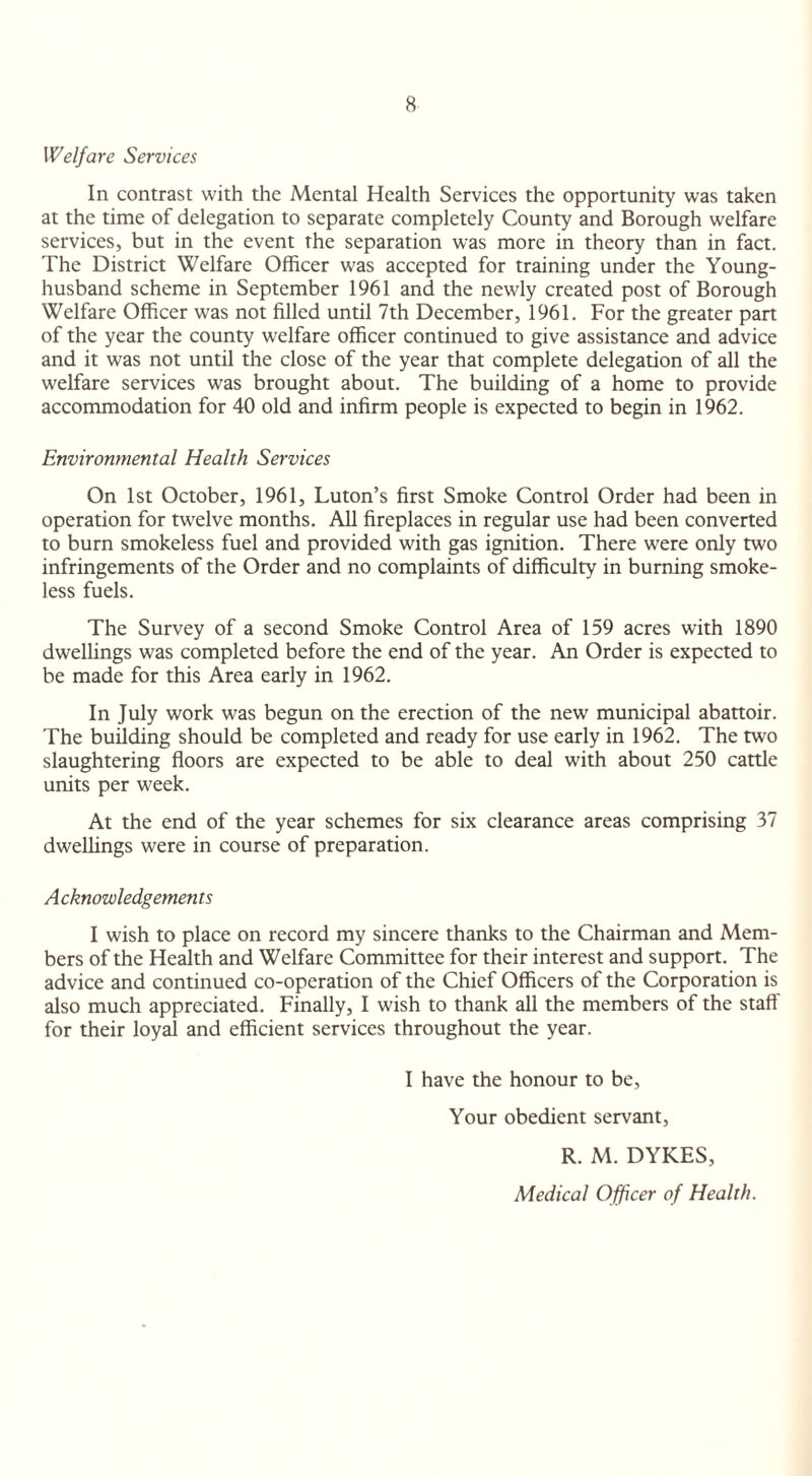 Welfare Services In contrast with the Mental Health Services the opportunity was taken at the time of delegation to separate completely County and Borough welfare services, but in the event the separation was more in theory than in fact. The District Welfare Officer was accepted for training under the Young- husband scheme in September 1961 and the newly created post of Borough Welfare Officer was not filled until 7th December, 1961. For the greater part of the year the county welfare officer continued to give assistance and advice and it was not until the close of the year that complete delegation of all the welfare services was brought about. The building of a home to provide accommodation for 40 old and infirm people is expected to begin in 1962. Environmental Health Services On 1st October, 1961, Luton’s first Smoke Control Order had been in operation for twelve months. All fireplaces in regular use had been converted to burn smokeless fuel and provided with gas ignition. There were only two infringements of the Order and no complaints of difficulty in burning smoke¬ less fuels. The Survey of a second Smoke Control Area of 159 acres with 1890 dwellings was completed before the end of the year. An Order is expected to be made for this Area early in 1962. In July work was begun on the erection of the new municipal abattoir. The building should be completed and ready for use early in 1962. The two slaughtering floors are expected to be able to deal with about 250 cattle units per week. At the end of the year schemes for six clearance areas comprising 37 dwellings were in course of preparation. A cknowledgemen ts I wish to place on record my sincere thanks to the Chairman and Mem¬ bers of the Health and Welfare Committee for their interest and support. The advice and continued co-operation of the Chief Officers of the Corporation is also much appreciated. Finally, I wish to thank all the members of the stall' for their loyal and efficient services throughout the year. I have the honour to be, Your obedient servant, R. M. DYKES, Medical Officer of Health.