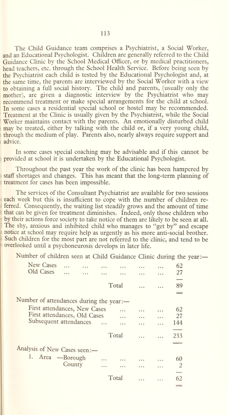 The Child Guidance team comprises a Psychiatrist, a Social Worker, and an Educational Psychologist. Children arc generally referred to the Child Guidance Clinic by the School Medical Officer, or by medical practitioners, head teachers, etc. through the School Health Service. Before being seen by the Psychiatrist each child is tested by the Educational Psychologist and, at the same time, the parents are interviewed by the Social Worker with a view to obtaining a full social history. The child and parents, (usually only the mother), are given a diagnostic interview by the Psychiatrist who may recommend treatment or make special arrangements for the child at school. In some cases a residential special school or hostel may be recommended. Treatment at the Clinic is usually given by the Psychiatrist, while the Social Worker maintains contact with the parents. An emotionally disturbed child may be treated, either by talking with the child or, if a very young child, through the medium of play. Parents also, nearly always require support and advice. In some cases special coaching may be advisable and if this cannot be provided at school it is undertaken by the Educational Psychologist. Throughout the past year the work of the clinic has been hampered by staff shortages and changes. This has meant that the long-term planning of treatment for cases has been impossible. The services of the Consultant Psychiatrist are available for two sessions each week but this is insufficient to cope with the number of children re¬ ferred. Consequently, the waiting list steadily grows and the amount of time that can be given for treatment diminishes. Indeed, only those children who by their actions force society to take notice of them are likely to be seen at all. The shy, anxious and inhibited child who manages to “get by” and escape notice at school may require help as urgently as his more anti-social brother. Such children for the most part are not referred to the clinic, and tend to be overlooked until a psychoneurosis develops in later life. Number of children seen at Child Guidance Clinic during the year:— New Cases Old Cases 62 27 Total 89 Number of attendances during the year:— First attendances, New Cases First attendances, Old Cases Subsequent attendances 62 27 144 Total 233 Analysis of New Cases seen:— 1. Area —Borough County 60 2 Total 62