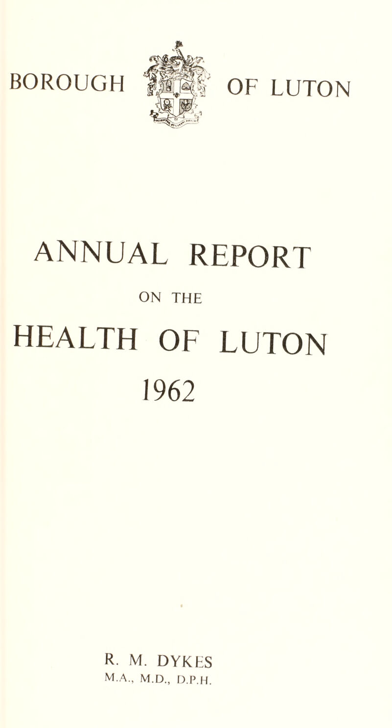 BOROUGH OF LUTON ANNUAL REPORT ON THE HEALTH OF LUTON 1962 R. M. DYKKS M.A., M.D., D.P.H.