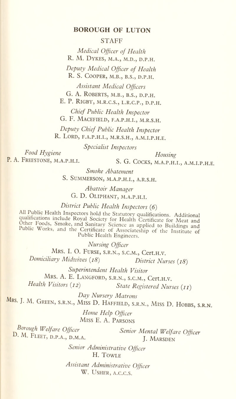 STAFF Medical Officer of Health R. M. Dykes, m.a., m.d., d.p.h. Deputy Medical Officer of Health R. S. Cooper, m.b., b.s., d.p.h. Assistant Medical Officers G. A. Roberts, m.b., b.s., d.p.h. E. P. Rigby, m.r.c.s., l.r.c.p., d.p.h. Chief Public Health Inspector G. F. MACEFIELD, F.A.P.H.I., M.R.S.H. Deputy Chief Public Health Inspector R. Lord, f.a.p.h.i., m.r.s.h., a.m.i.p.h.e. Specialist Inspectors Food Hygiene Housing P. A. Freestone, m.a.p.h.i. S. G. Cocks, m.a.p.h.i., a.m.i.p.h.e. Smoke Abatement S. SUMMERSON, M.A.P.H.I., A.R.S.H. Abattoir Manager G. D. Oliphant, m.a.p.fi.i. District Public Health Inspectors (6) All Public Health Inspectors hold the Statutory qualifications. Additional qualifications include Royal Society for Health Certificate for Meat and Smoke^I and Sanitary Science as applied to Buildings and lublic VCorks, and the Certificate ot Associateship of the Institute of Public Health Engineers. Nursing Officer Mrs. I. O. Furse, s.r.n., s.c.m., Cert.H.v. Domiciliary Midwives (18) District Nurses (18) Superintendent Health Visitor Mrs. A. E. Langford, s.r.n., s.c.m., Cert.H.v. Heahh Visitors (72) State Registered Nurses (77) Day Nursery Matrons RS- M< Green’ S.r.n., Miss D. Haifield, s.r.n., Miss D. Hobbs, s.r.n. Home Help Officer Miss E. A. Parsons n B°MUih We,!are °ffiar Senior Menial Welfare Officer U' M' Fleet> b.m.a. j. Marsden Senior Administrative Officer H. Towle Assistant Administrative Officer W. Usher, a.c.c.s.