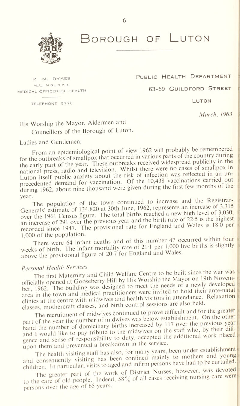 Borough of Luton R. M DYKES MA. M D . D PH. MEDICAL OFFICER OF HEALTH TELEPHONE 5770 Public Health Department 63-69 Guildford Street i Luton March, 1963 His Worship the Mayor, Aldermen and Councillors of the Borough of Luton. Ladies and Gentlemen, From an epidemiological point of view 1962 will probably be remembered for the outbreaks of smallpox that occurred in various parts ot the country during the early part of the year. These outbreaks received widespread publicity in the national press, radio and television. Whilst there were no cases of smallpox in Luton itself public anxiety about the risk of infection was reflected in an un¬ precedented demand for vaccination. Of the 10,438 vaccinations carried out during 1962, about nine thousand were given during the first few months ot t e The population of the town continued to increase and the Registiai- Generals’ estimate of 134,820 at 30th June, 1962, represents an lcrease °ff 3’3'5 over the 1961 Census figure. The total births reached a new high level of 3,030, increase of 291 over the previous year and the birth rate of 22 5 is the highest recorded since 1947. The provisional rate for England and Wales is 18 0 per 1,000 of the population. There were 64 infant deaths and of this number 47 occurred within four weeks of birth. The infant mortality rate of 21 1 per L000 live births is slight y above the provisional figure of 20-7 for England and Wales. Personal Health Services The first Maternity and Child Welfare Centre to be built since the war was officially opened at Gooseberry Hill by His Worship the Mayor on 9th Novern- i her 1962 The building was designed to meet the needs of a newly developed area n the town and medical practitioners were invited to hold the.r ante-naud Sic, at the centre with midwives and health visitors ,n attendance. Relaxation classes, mothercraft classes, and birth control sessions are also held. The recruitment of midwives continued to prove difficult and for the greater nurt of the year the number of midwives was below establishment. On the othei hand the number of domiciliary births increased by 117 over the prev.ou year - •m.l l would like to pay tribute to the midwives on the staft who, by their dil I gence and sense of responsibility to duty, accepted the additional work placed upon them and prevented a breakdown in the service. The health visiting staff has also, for many years, been under estabhshmen .'VmiSSL 5S persons over the age of 65 years.