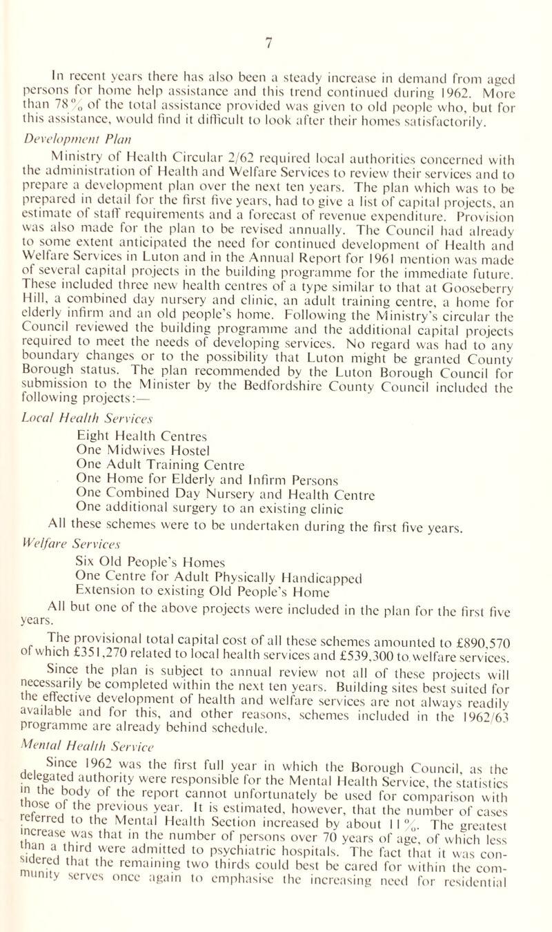 In recent years there has also been a steady increase in demand from aged persons for home help assistance and this trend continued during 1962. More than 78'0 ol the total assistance provided was given to old people who, but for this assistance, would find it difficult to look after their homes satisfactorily. Development Plot/ Ministry of Health Circular 2/62 required local authorities concerned with the administration ol Health and Welfare Services to review their services and to prepare a development plan over the next ten years. The plan which was to be prepared in detail for the first five years, had to give a list of capital projects, an estimate of staff requirements and a forecast of revenue expenditure. Provision was also made for the plan to be revised annually. The Council had already to some extent anticipated the need for continued development of Health and Welfare Services in Luton and in the Annual Report for 1961 mention was made of several capital projects in the building programme for the immediate future. These included three new health centres of a type similar to that at Gooseberry Hill, a combined day nursery and clinic, an adult training centre, a home for elderly infirm and an old people's home. Following the Ministry’s circular the Council reviewed the building programme and the additional capital projects required to meet the needs of developing services. No regard was had to any boundary changes or to the possibility that Luton might be granted County Borough status. The plan recommended by the Luton Borough Council for submission to the Minister by the Bedfordshire County Council included the following projects:— Local Health Services Eight Health Centres One Midwives Hostel One Adult Training Centre One Home for Elderly and Infirm Persons One Combined Day Nursery and Health Centre One additional surgery to an existing clinic All these schemes were to be undertaken during the first five years. Welfare Services Six Old People's Homes One Centre for Adult Physically Handicapped Extension to existing Old People’s Home All but one of the above projects were included in the plan for the first five years. The provisional total capital cost of all these schemes amounted to £890 570 of which £351,270 related to local health services and £539.300 to welfare services. Since the plan is subject to annual review not all of these projects will necessarily be completed within the next ten years. Building sites best suited for the effective development of health and welfare services are not always readily available and for this, and other reasons, schemes included in the 1962/63 programme are already behind schedule. Mental Health Service Since 1962 was the first full year in which the Borough Council as fhe delegated authority were responsible for the Mental Health Service, the statistics in the body of the report cannot unfortunately be used for comparison with tnose of the previous year. It is estimated, however, that the number of cases referred to the Mental Health Section increased by about I I %. The greatest increase was that in the number of persons over 70 years of age, of which less than a third were admitted to psychiatric hospitals. The fact that it was con- m7, , that the rcmain,ng tw« thirds could best be cared for within the com- uinity serves once again to emphasise the increasing need for residential