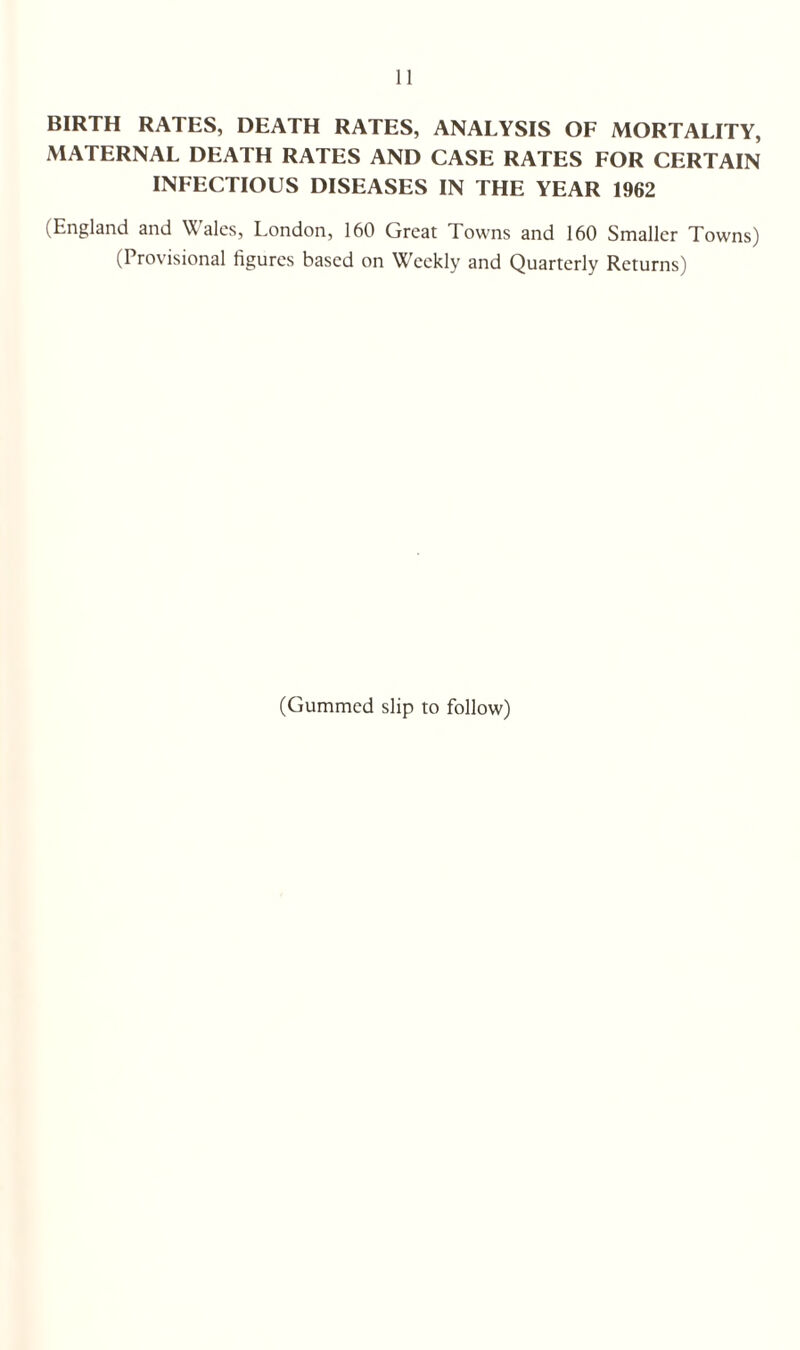 BIRTH RATES, DEATH RATES, ANALYSIS OF MORTALITY, MATERNAL DEATH RATES AND CASE RATES FOR CERTAIN INFECTIOUS DISEASES IN THE YEAR 1962 (England and Wales, London, 160 Great Towns and 160 Smaller Towns) (Provisional figures based on Weekly and Quarterly Returns) (Gummed slip to follow)