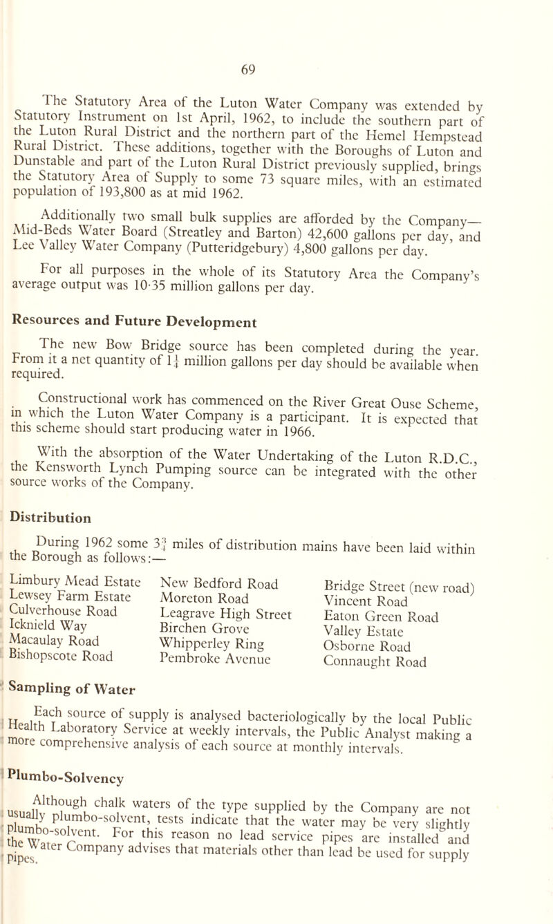 I he Statutory Area oi the Luton Water Company was extended by Statutory Instrument on 1st April, 1962, to include the southern part of the Luton Rural District and the northern part of the Kernel Hempstead Rural District. 1 hese additions, together with the Boroughs of Luton and Dunstable and part of the Luton Rural District previously supplied, brings the Statutory Area ol Supply to some 73 square miles, with an estimated population of 193,800 as at mid 1962. Additionally two small bulk supplies are afforded by the Company— Ahd-Beds Water Board (Streatley and Barton) 42,600 gallons per day, and Lee \ alley Water Company (Putteridgebury) 4,800 gallons per day. For all purposes in the whole of its Statutory Area the Company’s average output was 10-35 million gallons per day. Resources and Future Development The new Bow Bridge source has been completed during the year. From it a net quantity of 1] million gallons per day should be available when required. Constructional work has commenced on the River Great Ouse Scheme, in which the Luton Water Company is a participant. It is expected that this scheme should start producing water in 1966. With the absorption of the Water Undertaking of the Luton R.D.C., the Kensworth Lynch Pumping source can be integrated with the other source works of the Company. Distribution During 1962 some 32 miles of distribution mains have been laid within the Borough as follows:— Limbury Mead Estate Lewsey Farm Estate Culverhouse Road Icknield Way Macaulay Road Bishopscote Road New Bedford Road Moreton Road Leagrave High Street Birchen Grove Whipperley Ring Pembroke Avenue Bridge Street (new road) Vincent Road Eaton Green Road Valley Estate Osborne Road Connaught Road Sampling of Water Each source of supply is analysed bacteriologicallv by the local Public wealth Laboratory Service at weekly intervals, the Public Analyst making a more comprehensive analysis of each source at monthly intervals. Plumbo-Solvency usu9rrghKChal,k watcrs 0f thc type SupPlied by the Company are not nlnmk P^mbo-solvcnC tests indicate that the water may be very slightly the Wa°,'SOrCnt- P°r,this rCaS°n n° lead service PiP^ are installed and pipes C°mpany adv,ses that materials other than lead be used for supply