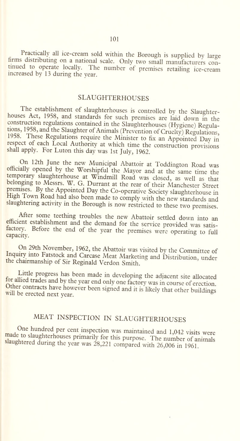 1 radically all ice-cream sold within the Borough is supplied by large “rms distributing on a national scale. Only two small manufacturers con¬ tinued to operate locally. 1 he number ot premises retailing ice-cream increased by 13 during the year. SLAUGHTERHOUSES The establishment of slaughterhouses is controlled by the Slaughter¬ houses Act, 1958, and standards for such premises are laid down in the construction regulations contained in the Slaughterhouses (Hygiene) Re^ula- !^18’and the SlauShter of Animals (Prevention of Cruelly) Regulations, 19o8. lhese Regulations require the Minister to fix an Appointed Day in respect of each Local Authority at which time the construction provisions shall apply. For Luton this day was 1st July, 1962. On 12th June the new Municipal Abattoir at Toddington Road was officially opened by the Worshipful the Mayor and at the same time the temporary slaughterhouse at Windmill Road was closed, as well as that belonging to Messrs. W. G. Durrant at the rear of their Manchester Street premises. By the Appointed Day the Co-operative Society slaughterhouse in High 1 own Road had also been made to comply with the new standards and slaughtering activity in the Borough is now restricted to these two premises. After some teething troubles the new Abattoir settled down into an efficient establishment and the demand for the service provided was satis¬ factory. Before the end of the year the premises were operating to full On 29th November, 1962, the Abattoir was visited by the Committee of nquiry into Fatstock and Carcase Meat Marketing and Distribution, undc- the chairmanship of Sir Reginald Verdon Smith. , ,^ltde Pro§ress has been made in developing the adjacent site allocated for alfied trades and by the year end only one factory was in course of erection. Other contracts have however been signed and it is likely that other buildings will be erected next year. 6 MEAT INSPECTION IN SLAUGHTERHOUSES cent.insPection was maintained and 1,042 visits were sWhr,r HU| rSeS Pnmanly/or this purpose. The number of animals slaughtered during the year was 28,221 compared with 26,006 in 1961
