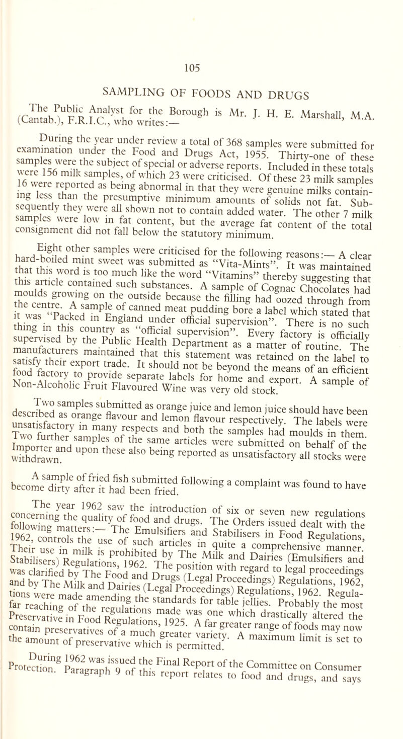 SAMPLING OF FOODS AND DRUGS (<^b?RR.^Uwrte:-roUgh * ^ 1 E' Marshal1' MA- During the year under review a total of 368 samples were submitted for examination under the Food and Drugs Ac, I955P X samples were the subject ol special or adverse reports. Included in these totals \\ cre 136 milk samples, of which 23 were criticised. Of these 23 milk samples ngTess Than'them mg abn0rmal ln thaI thcy were genuine milks contain- mg less than the presumptive minimum amounts of solids not fat Sub¬ sequently they were all shown not to contain added water. The other 7 m^ samples were low in fat content, but the average fat content of the S al consignment did not fall below the statutory minimum. , HElgkt °ther samples were criticised for the following reasons-— A clear rtrd:,b0lled 1Jmt svveet ^as submitted as “Vita-Mints”. It was maintained hat this word is too much like the word “Vitamins” thereby suggesting that this article contained such substances. A sample of Cognac Chocolates had theUcentrSer0^TsfmnleoVbeC3USC ,tke fillinS had oozed through from it was “TWdPp °^ca^ned meat pudding bore a label which stated that rhina • P?^k d ln England under official supervision”. There is no such thing m this country as “official supervision”. Every factory is officiallv supervised by the Public Health Department as a matter of routine. The manufacturers maintained that this statement was retained on the label to satisfy their export trade. It should not be beyond the means of an efficient food factory to provide separate labels for home and export A samnle nf Non-Alcoholic Fruit Flavoured Wine was very old stock ? P described sui?mittcd as orange juice and lemon juice should have been linear bfd ailge flavour and Iemon flavour respectively. The labels were Tw 'tnl7r\Z2:VfTaS and b°!h the Sampl“ had --li in them6 Tmnn ,! 7 P U °f the same artlcles were submitted on behalf of the withdrawn UP°‘’ * bCmg rcported as unsatisfactory all stocks were become diny6alter'd*ha^beerTfried. f°‘l0Wing * ““P1'' WaS foud “> ■»« 1Q63 r-r^ t i u ' Emulsifiers and Stabilisers in Food Regulations and^SIk\hnVD°°d“^™S' f“re”hrrngaodfetred' j’8 'he ******«»”^l<Ucm«“0protaMy mSi PraKmtivfin F^^SS^fols^V0” which drast?Uy altered the contain preservatives ofk m i ’ ~~ A lar greater range of foods may now ■he amount of preserva^e whth^rpelnreZ' A maX,m“m 'imit “ Se‘ “ Protection!8 ftSSM Ftoal Rcp?rt 'he Committee on Consumer aragraph 9 of this report relates to food and drugs, and says
