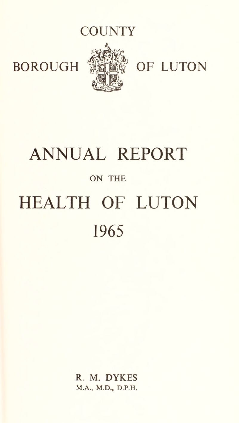 COUNTY BOROUGH OF LUTON ANNUAL REPORT ON THE HEALTH OF LUTON 1965 R. M. DYKES M.A., M.D., D.P.H.