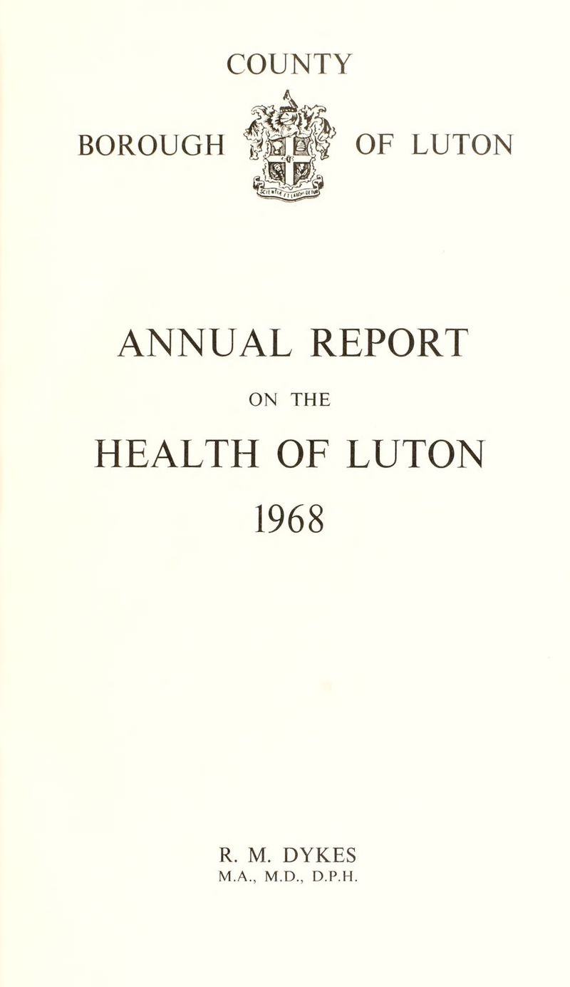 COUNTY BOROUGH OF LUTON ANNUAL REPORT ON THE HEALTH OF LUTON 1968 R. M. DYKES M.A., M.D., D.P.H.