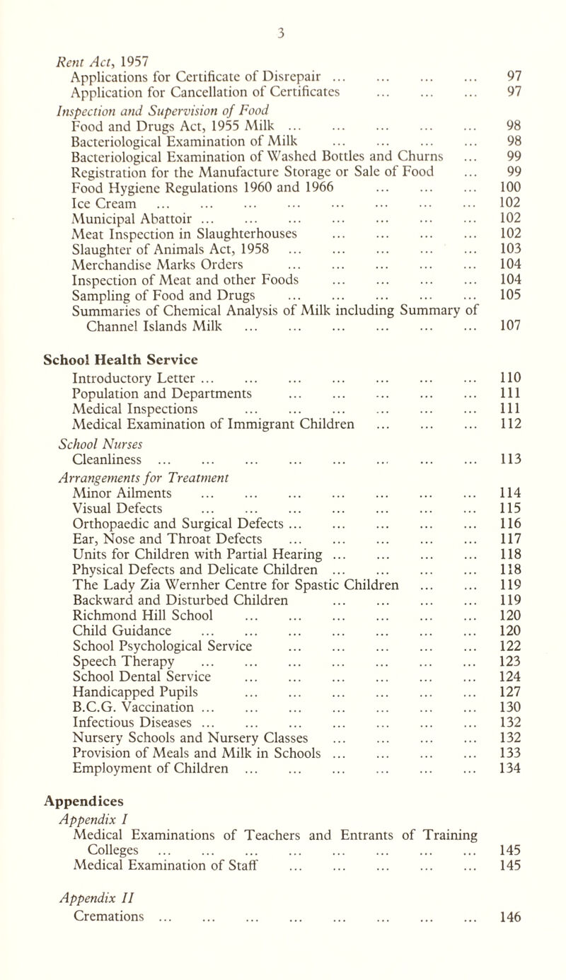 Rent Act, 1957 Applications for Certificate of Disrepair. 97 Application for Cancellation of Certificates ... ... ... 97 Inspection and Supervision of Food Food and Drugs Act, 1955 Milk ... ... ... ... ... 98 Bacteriological Examination of Milk ... ... ... ... 98 Bacteriological Examination of Washed Bottles and Churns ... 99 Registration for the Manufacture Storage or Sale of Food ... 99 Food Hygiene Regulations 1960 and 1966 ... ... ... 100 Ice Cream . 102 Municipal Abattoir. 102 Meat Inspection in Slaughterhouses . 102 Slaughter of Animals Act, 1958 . ... ... 103 Merchandise Marks Orders ... . ... ... 104 Inspection of Meat and other Foods ... ... ... ... 104 Sampling of Food and Drugs . 105 Summaries of Chemical Analysis of Milk including Summary of Channel Islands Milk ... ... ... ... ... ... 107 School Health Service Introductory Letter. ... 110 Population and Departments . Ill Medical Inspections ... ... ... ... ... ... Ill Medical Examination of Immigrant Children . 112 School Nurses Cleanliness . ... . 113 Arrangements for Treatment Minor Ailments . 114 Visual Defects . 115 Orthopaedic and Surgical Defects. ... 116 Ear, Nose and Throat Defects . 117 Units for Children with Partial Hearing ... 118 Physical Defects and Delicate Children. 118 The Lady Zia Wernher Centre for Spastic Children ... ... 119 Backward and Disturbed Children . 119 Richmond Hill School . 120 Child Guidance ... ... ... ... ... ... ... 120 School Psychological Service . ... 122 Speech Therapy . 123 School Dental Service ... ... ... ... ... ... 124 Handicapped Pupils 127 B.C.G. Vaccination. 130 Infectious Diseases. ... 132 Nursery Schools and Nursery Classes . 132 Provision of Meals and Milk in Schools. 133 Employment of Children. 134 Appendices Appendix I Medical Examinations of Teachers and Entrants of Training Colleges . 145 Medical Examination of Staff . ... 145 Appendix II Cremations. 146