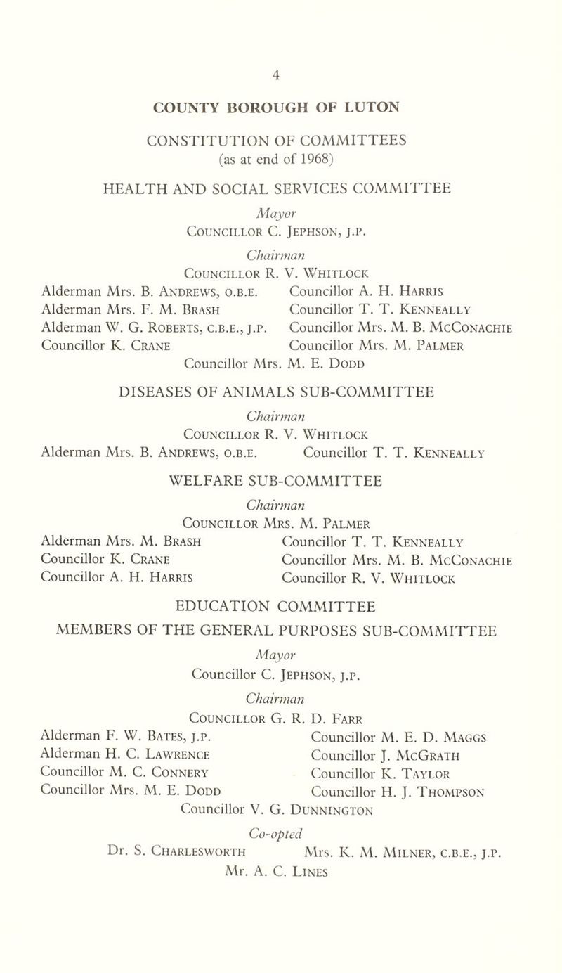 COUNTY BOROUGH OF LUTON CONSTITUTION OF COMMITTEES (as at end of 1968) HEALTH AND SOCIAL SERVICES COMMITTEE Mayor Councillor C. Jephson, j.p. Chairman Councillor R. V. Whitlock Alderman Mrs. B. Andrews, o.b.e. Councillor A. H. Harris Alderman Mrs. F. M. Brash Councillor T. T. Kenneally Alderman W. G. Roberts, c.b.e., j.p. Councillor Mrs. M. B. McConachie Councillor K. Crane Councillor Mrs. M. Palmer Councillor Mrs. M. E. Dodd DISEASES OF ANIMALS SUB-COMMITTEE Chairman Councillor R. V. Whitlock Alderman Mrs. B. Andrews, o.b.e. Councillor T. T. Kenneally WELFARE SUB-COMMITTEE Chairman Councillor Mrs. M. Palmer Alderman Mrs. M. Brash Councillor T. T. Kenneally Councillor K. Crane Councillor Mrs. M. B. McConachie Councillor A. H. Harris Councillor R. V. Whitlock EDUCATION COMMITTEE MEMBERS OF THE GENERAL PURPOSES SUB-COMMITTEE iMayor Councillor C. Jephson, j.p. Chairman Councillor G. R. D. Farr Alderman F. W. Bates, j.p. Councillor M. E. D. Maggs Alderman H. C. Lawrence Councillor J. McGrath Councillor M. C. Connery Councillor K. Taylor Councillor Mrs. M. E. Dodd Councillor H. J. Thompson Councillor V. G. Dunnington Co-opted Dr. S. Charlesworth Mrs. K. M. Milner, c.b.e., j.p. Mr. A. C. Lines