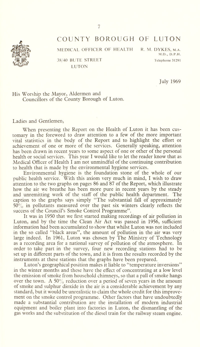 COUNTY BOROUGH OH LUTON MHDICAL OFFICHR OF UFAFTH R. VI. DYKES. M.A. M.n., D.p.ii. 38,40 HL'Tl: STRt'.l'.T lelephone 3I291 LUTON July 1969 His Worship the Mayor, Aldermen and Councillors of the County Borough of Luton. Ladies and Gentlemen, When presenting the Report on the Health of Luton it has been cus¬ tomary in the foreword to draw attention to a few of the more important vital statistics in the body of the Report and to highlight the effort or achievement of one or more of the services. Generally speaking, attention has been drawn in recent years to some aspect of one or other of the personal health or social services. This year I would like to let the reader know that as Medical Officer of Health I am not unmindful of the continuing contribution to health that is made by the environmental hygiene services. Environmental hygiene is the foundation stone of the whole of our public health service. With this axiom very much in mind, I wish to draw attention to the two graphs on pages 86 and 87 of the Report, which illustrate how the air we breathe has been more pure in recent years by the steady and unremitting work of the staff of the public health department. The caption to the graphs says simply “The substantial fall of approximately 50% in pollutants measured over the past six winters clearly reflects the success of the Council’s Smoke Control Programme”. It was in 1950 that we first started making recordings of air pollution in Luton, and by the time the Clean Air Act was passed in 1956, sufficient information had been accumulated to show that whilst Luton was not included in the so called “black areas”, the amount of pollution in the air was very large indeed. In 1961, Luton was chosen by The Ministry of Technology as a recording area for a national survey of pollution of the atmosphere. In order to take part in the survey, four new recording stations had to be set up in different parts of the town, and it is from the results recorded by the instruments at these stations that the graphs have been prepared. Luton’s geographical position makes it liable to “temperature inversions” in the winter months and these have the effect of concentrating at a low level the emission of smoke from household chimneys, so that a pall of smoke hangs over the town. A 50% reduction over a period of seven years in the amount of smoke and sulphur dioxide in the air is a considerable achievement by any standard, but it would be unrealistic to claim the whole credit for this improve¬ ment on the smoke control programme. Other factors that have undoubtedly made a substantial contribution are the installation of modern industrial equipment and boiler plant into factories in Luton, the dismantling of the gas works and the substitution of the diesel train for the railway steam engine.