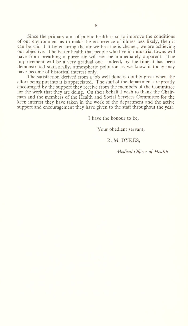 Since the primary aim of public health is so to improve the conditions of our environment as to make the occurrence of illness less likely, then it can be said that by ensuring the air we breathe is cleaner, we are achieving our objective. The better health that people who live in industrial towns will have from breathing a purer air will not be immediately apparent. The improvement will be a very gradual one—indeed, by the time it has been demonstrated statistically, atmospheric pollution as we know it today may have become of historical interest only. The satisfaction derived from a job well done is doubly great when the effort being put into it is appreciated. The staff of the department are greatly encouraged by the support they receive from the members of the Committee for the work that they are doing. On their behalf I wish to thank the Chair¬ man and the members of the Health and Social Services Committee for the keen interest they have taken in the work of the department and the active support and encouragement they have given to the staff throughout the year. I have the honour to be. Your obedient servant, R. M. DYKES, Medical Officer of Health