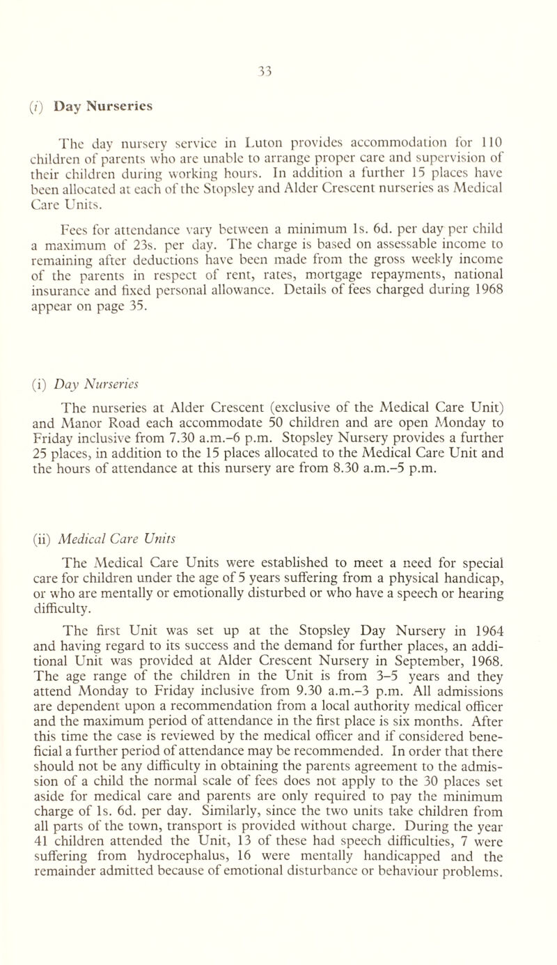 (/') Day Nurseries The day nursery serviee in Luton provides accommodation lor 110 children of parents who are unable to arrange proper care and supervision of their children during working hours. In addition a further 15 places have been allocated at each of the Stopslcy and Alder Crescent nurseries as Medical Care Units. Fees for attendance vary between a minimum Is. 6d. per day per child a maximum of 23s. per day. The charge is based on assessable income to remaining after deductions have been made from the gross weekly income of the parents in respect of rent, rates, mortgage repayments, national insurance and fixed personal allowance. Details of fees charged during 1968 appear on page 35. (i) Day Nurseries The nurseries at Alder Crescent (exclusive of the Medical Care Unit) and Manor Road each accommodate 50 children and are open Monday to Friday inclusive from 7.30 a.m.-6 p.m. Stopsley Nursery provides a further 25 places, in addition to the 15 places allocated to the Medical Care Unit and the hours of attendance at this nursery are from 8.30 a.m.-5 p.m. (ii) Medical Care Units The Medical Care Units were established to meet a need for special care for children under the age of 5 years suffering from a physical handicap, or who are mentally or emotionally disturbed or who have a speech or hearing difficulty. The first Unit was set up at the Stopsley Day Nursery in 1964 and having regard to its success and the demand for further places, an addi¬ tional Unit was provided at Alder Crescent Nursery in September, 1968. The age range of the children in the Unit is from 3-5 years and they attend Monday to Friday inclusive from 9.30 a.m.-3 p.m. All admissions are dependent upon a recommendation from a local authority medical officer and the maximum period of attendance in the first place is six months. After this time the case is reviewed by the medical officer and if considered bene¬ ficial a further period of attendance may be recommended. In order that there should not be any difficulty in obtaining the parents agreement to the admis¬ sion of a child the normal scale of fees does not apply to the 30 places set aside for medical care and parents are only required to pay the minimum charge of Is. 6d. per day. Similarly, since the two units take children from all parts of the town, transport is provided without charge. During the year 41 children attended the Unit, 13 of these had speech difficulties, 7 were suffering from hydrocephalus, 16 were mentally handicapped and the remainder admitted because of emotional disturbance or behaviour problems.