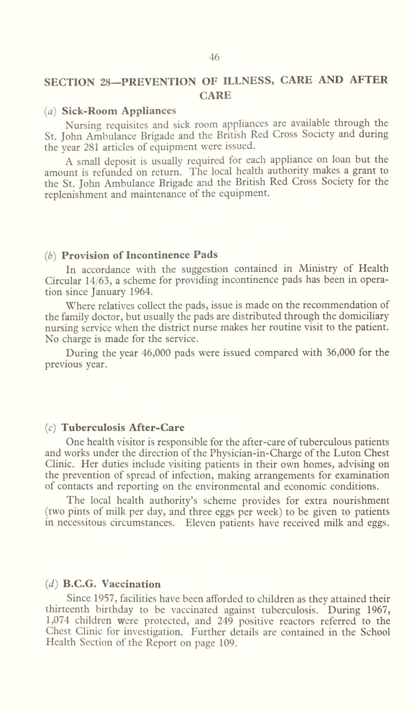 SECTION 28—PREVENTION OF ILLNESS, CARE AND AFTER CARE (a) Sick-Room Appliances Nursing requisites and sick room appliances are available through the St. John Ambulance Brigade and the British Red Cross Society and during the year 281 articles of equipment were issued. A small deposit is usually required for each appliance on loan but the amount is refunded on return. The local health authority makes a grant to the St. John Ambulance Brigade and the British Red Cross Society for the replenishment and maintenance of the equipment. (b) Provision of Incontinence Pads In accordance with the suggestion contained in Ministry of Health Circular 14/63, a scheme for providing incontinence pads has been in opera¬ tion since January 1964. Where relatives collect the pads, issue is made on the recommendation of the family doctor, but usually the pads are distributed through the domiciliary nursing service when the district nurse makes her routine visit to the patient. No charge is made for the service. During the year 46,000 pads were issued compared with 36,000 for the previous year. (c) Tuberculosis After-Care One health visitor is responsible for the after-care of tuberculous patients and works under the direction of the Physician-in-Charge of the Luton Chest Clinic. Her duties include visiting patients in their own homes, advising on the prevention of spread of infection, making arrangements for examination of contacts and reporting on the environmental and economic conditions. The local health authority’s scheme provides for extra nourishment (two pints of milk per day, and three eggs per week) to be given to patients in necessitous circumstances. Eleven patients have received milk and eggs. (ti) B.C.G. Vaccination Since 1957, facilities have been afforded to children as they attained their thirteenth birthday to be vaccinated against tuberculosis. During 1967, 1,074 children were protected, and 249 positive reactors referred to the Chest Clinic for investigation. Further details are contained in the School Health Section of the Report on page 109.