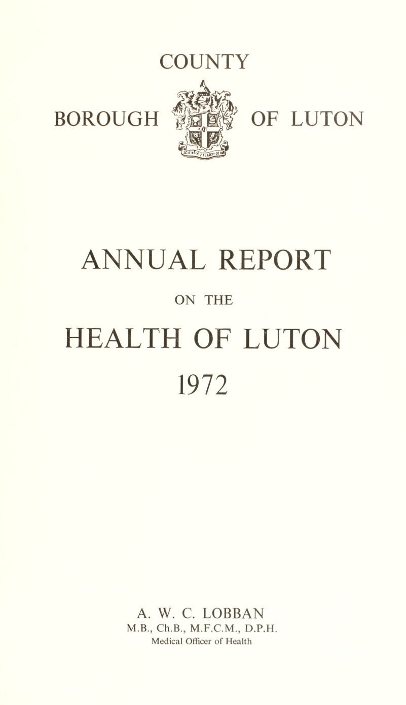 COUNTY BOROUGH OF LUTON ANNUAL REPORT ON THE HEALTH OF LUTON 1972 A. W. C. LOBBAN M.B., Ch.B., D.P.H. Medical Officer of Health