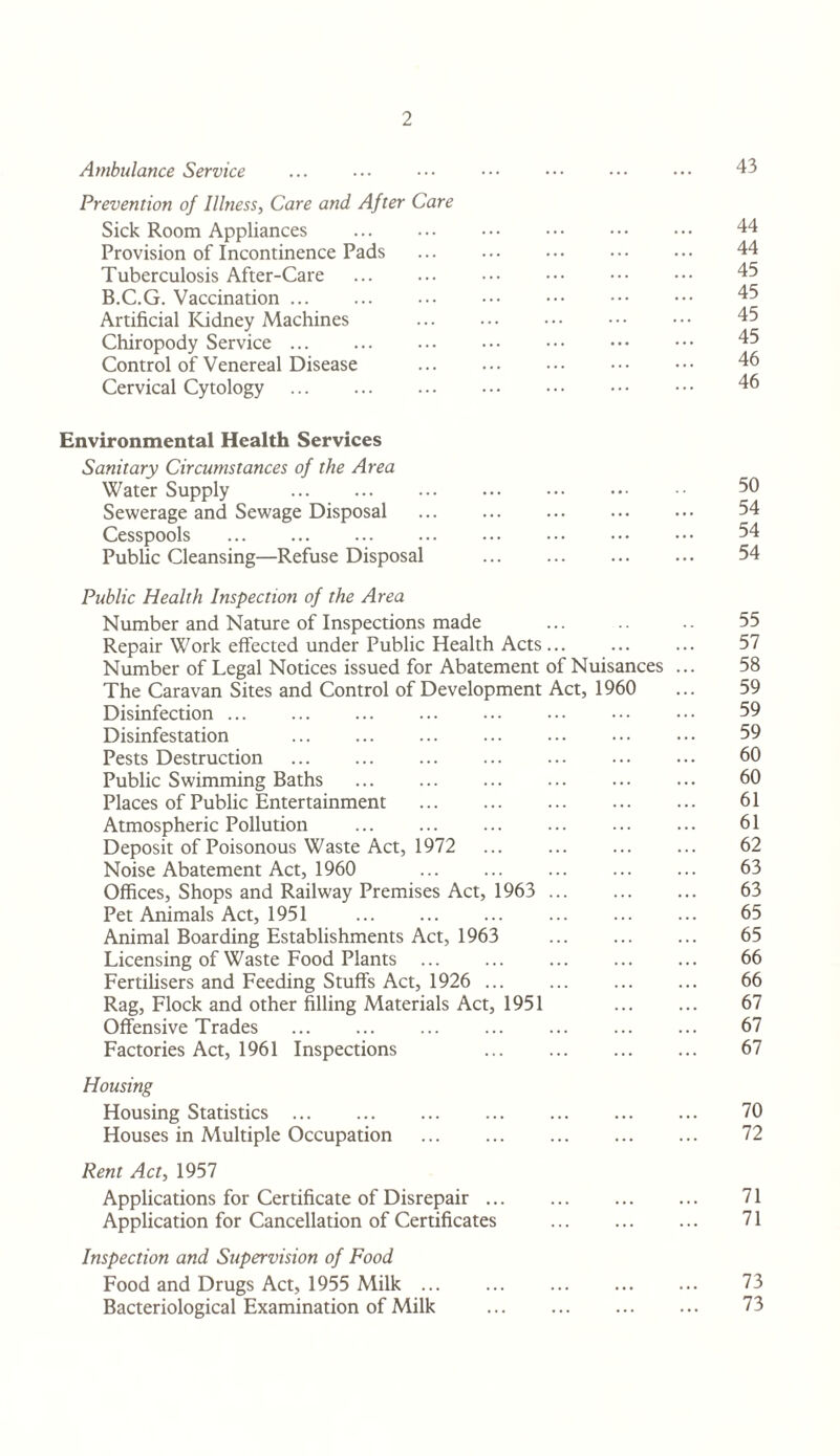 Ambulance Service Prevention of Illness, Care and After Care Sick Room Appliances Provision of Incontinence Pads . Tuberculosis After-Care . B.C.G. Vaccination. Artificial Kidney Machines . Chiropody Service. Control of Venereal Disease . Cervical Cytology. Environmental Health Services Sanitary Circumstances of the Area Water Supply . Sewerage and Sewage Disposal . Cesspools . Public Cleansing—Refuse Disposal . Public Health Inspection of the Area Number and Nature of Inspections made Repair Work effected under Public Health Acts. Number of Legal Notices issued for Abatement of Nuisances The Caravan Sites and Control of Development Act, 1960 Disinfection. Disinfestation . Pests Destruction . Public Swimming Baths . Places of Public Entertainment . Atmospheric Pollution Deposit of Poisonous Waste Act, 1972 Noise Abatement Act, 1960 . Offices, Shops and Railway Premises Act, 1963 . Pet Animals Act, 1951 . Animal Boarding Establishments Act, 1963 . Licensing of Waste Food Plants . Fertilisers and Feeding Stuffs Act, 1926 . Rag, Flock and other filling Materials Act, 1951 Offensive Trades . Factories Act, 1961 Inspections . Housing Housing Statistics. Houses in Multiple Occupation . Rent Act, 1957 Applications for Certificate of Disrepair. Application for Cancellation of Certificates . Inspection and Supervision of Food Food and Drugs Act, 1955 Milk. Bacteriological Examination of Milk . 43 44 44 45 45 45 45 46 46 50 54 54 54 55 57 58 59 59 59 60 60 61 61 62 63 63 65 65 66 66 67 67 67 70 72 71 71 73 73