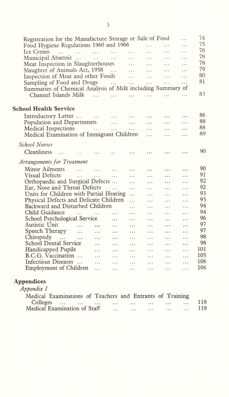 Registration for the Manufacture Storage or Sale of Food ... 74 Food Hygiene Regulations 1960 and 1966 ... ... ... 75 Ice Cream . 78 Municipal Abattoir. 78 Meat Inspection in Slaughterhouses . 78 Slaughter of Animals Act, 1958 ... ... ... ... ... 79 Inspection of Meat and other Foods . 80 Sampling of Food and Drugs . 81 Summaries of Chemical Analysis of Milk including Summary of Channel Islands Milk ... ... ... ... ... ••• 83 School Health Service Introductory Letter. 86 Population and Departments . 88 Medical Inspections 88 Medical Examination of Immigrant Children . 89 School Nurses Cleanliness. 90 Arrangements for Treatment Minor Ailments ... ... ... ... ... ... ... 90 Visual Defects . 91 Orthopaedic and Surgical Defects. 92 Ear, Nose and Throat Defects . 92 Units for Children with Partial Hearing. 93 Physical Defects and Delicate Children. 93 Backward and Disturbed Children . 94 Child Guidance . 94 School Psychological Service . 96 Autistic Unit 97 Speech Therapy . 97 Chiropody . 98 School Dental Service . 98 Handicapped Pupils 101 B.C.G. Vaccination. 105 Infectious Diseases. 106 Employment of Children. 106 Appendices Appendix I Medical Examinations of Teachers and Entrants of Training Colleges . 118 Medical Examination of Staff . ... 118