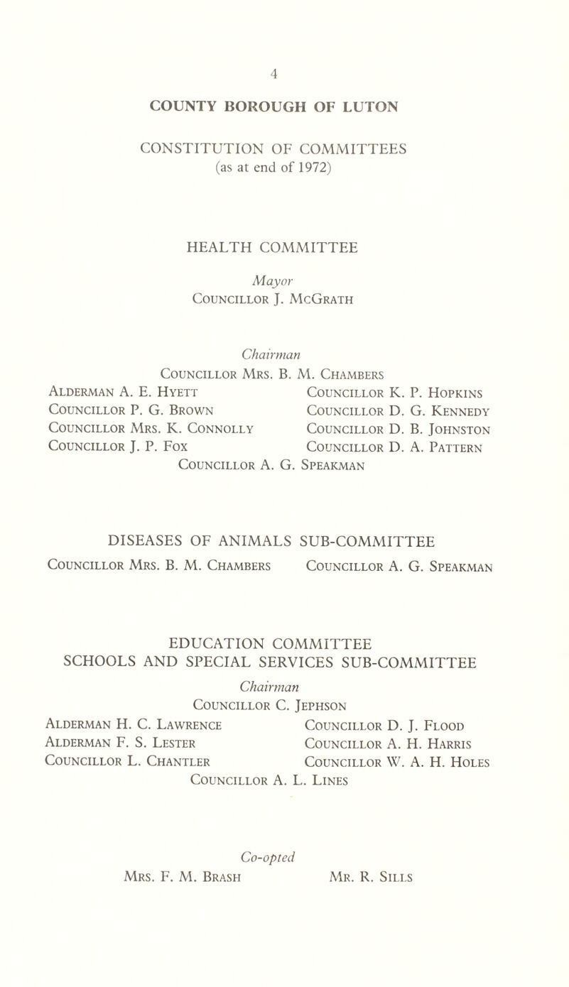 COUNTY BOROUGH OF LUTON CONSTITUTION OF COMMITTEES (as at end of 1972) HEALTH COMMITTEE Mayor Councillor J. McGrath Chairman Councillor Mrs. Alderman A. E. Hyett Councillor P. G. Brown Councillor Mrs. K. Connolly Councillor J. P. Fox Councillor A B. M. Chambers Councillor K. P. Hopkins Councillor D. G. Kennedy Councillor D. B. Johnston Councillor D. A. Pattern G. Spearman DISEASES OF ANIMALS SUB-COMMITTEE Councillor Mrs. B. M. Chambers Councillor A. G. Spearman EDUCATION COMMITTEE SCHOOLS AND SPECIAL SERVICES SUB-COMMITTEE Chairman Councillor C. Jephson Alderman H. C. Lawrence Councillor D. J. Flood Alderman F. S. Lester Councillor A. H. Harris Councillor L. Chantler Councillor W. A. H. Holes Councillor A. L.. Lines Co-opted Mrs. F. M. Brash Mr. R. Sills