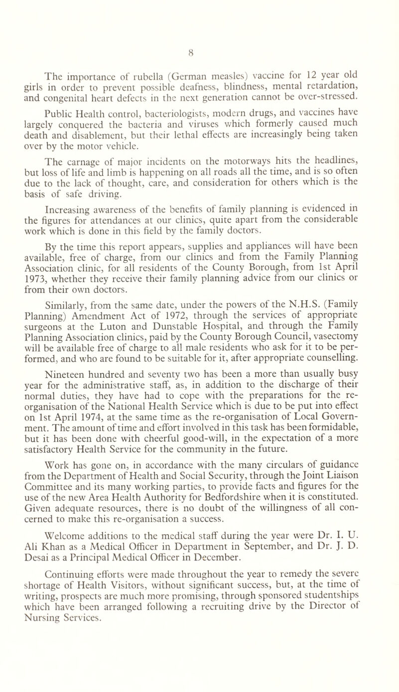 The importance of rubella (German measles) vaccine for 12 year old girls in order to prevent possible deafness, blindness, mental retardation, and congenital heart defects in the next generation cannot be over-stressed. Public Health control, bacteriologists, modern drugs, and vaccines have largely conquered the bacteria and viruses which formerly caused much death and disablement, but their lethal effects are increasingly being taken over by the motor vehicle. The carnage of major incidents on the motorways hits the headlines, but loss of life and limb is happening on all roads all the time, and is so often due to the lack of thought, care, and consideration for others which is the basis of safe driving. Increasing awareness of the benefits of family planning is evidenced in the figures for attendances at our clinics, quite apart from the considerable work which is done in this field by the family doctors. By the time this report appears, supplies and appliances will have been available, free of charge, from our clinics and from the Family Planning Association clinic, for all residents of the County Borough, from 1st April 1973, whether they receive their family planning advice from our clinics or from their own doctors. Similarly, from the same date, under the powers of the N.H.S. (Family Planning) Amendment Act of 1972, through the services of appropriate surgeons at the Luton and Dunstable Hospital, and through the Family Planning Association clinics, paid by the County Borough Council, vasectomy will be available free of charge to all male residents who ask for it to be per¬ formed, and who are found to be suitable for it, after appropriate counselling. Nineteen hundred and seventy two has been a more than usually busy year for the administrative staff, as, in addition to the discharge of their normal duties, they have had to cope with the preparations for the re¬ organisation of the National Health Service which is due to be put into effect on 1st April 1974, at the same time as the re-organisation of Local Govern¬ ment. The amount of time and effort involved in this task has been formidable, but it has been done with cheerful good-will, in the expectation of a more satisfactory Health Service for the community in the future. Work has gone on, in accordance with the many circulars of guidance from the Department of Health and Social Security, through the Joint Liaison Committee and its many working parties, to provide facts and figures for the use of the new Area Health Authority for Bedfordshire when it is constituted. Given adequate resources, there is no doubt of the willingness of all con¬ cerned to make this re-organisation a success. Welcome additions to the medical staff during the year were Dr. I. U. Ali Khan as a Medical Officer in Department in September, and Dr. J. D. Desai as a Principal Medical Officer in December. Continuing efforts were made throughout the year to remedy the severe shortage of Health Visitors, without significant success, but, at the time of writing, prospects are much more promising, through sponsored studentships which have been arranged following a recruiting drive by the Director of Nursing Services.