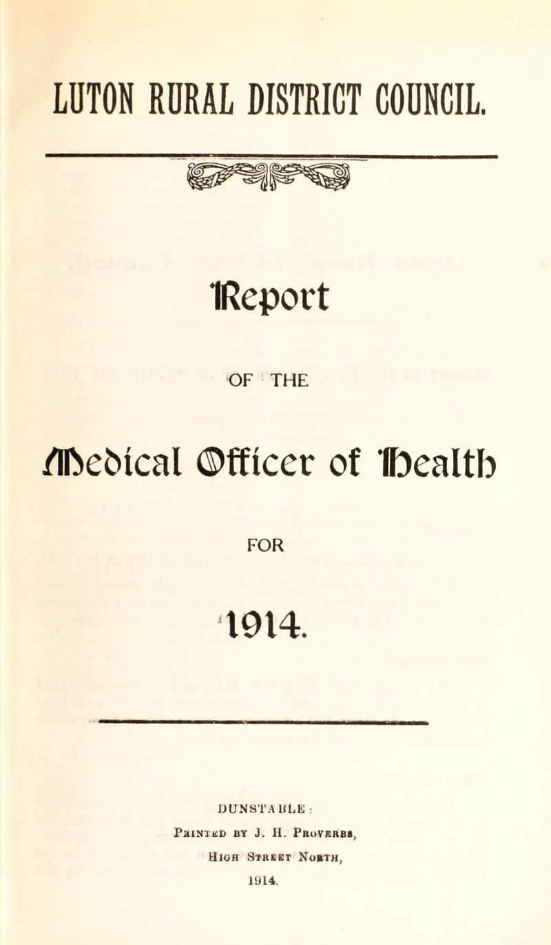 LUTON RURAL DISTRICT COUNCIL. IReport OF THE /IfceMcal Officer of Iftealtb T914. DUNSTA It MO : Printed by J. H. Proverbs, High Street North, 1914.