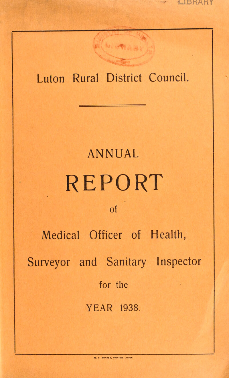 UDKAKY >- t ft’ \ 'v Luton Rural District Council, ANNUAL REPORT of Medical Officer of Health, Surveyor and Sanitary Inspector for the YEAR 1938. W» F. BUNKeR, PRINTER, LUTON.