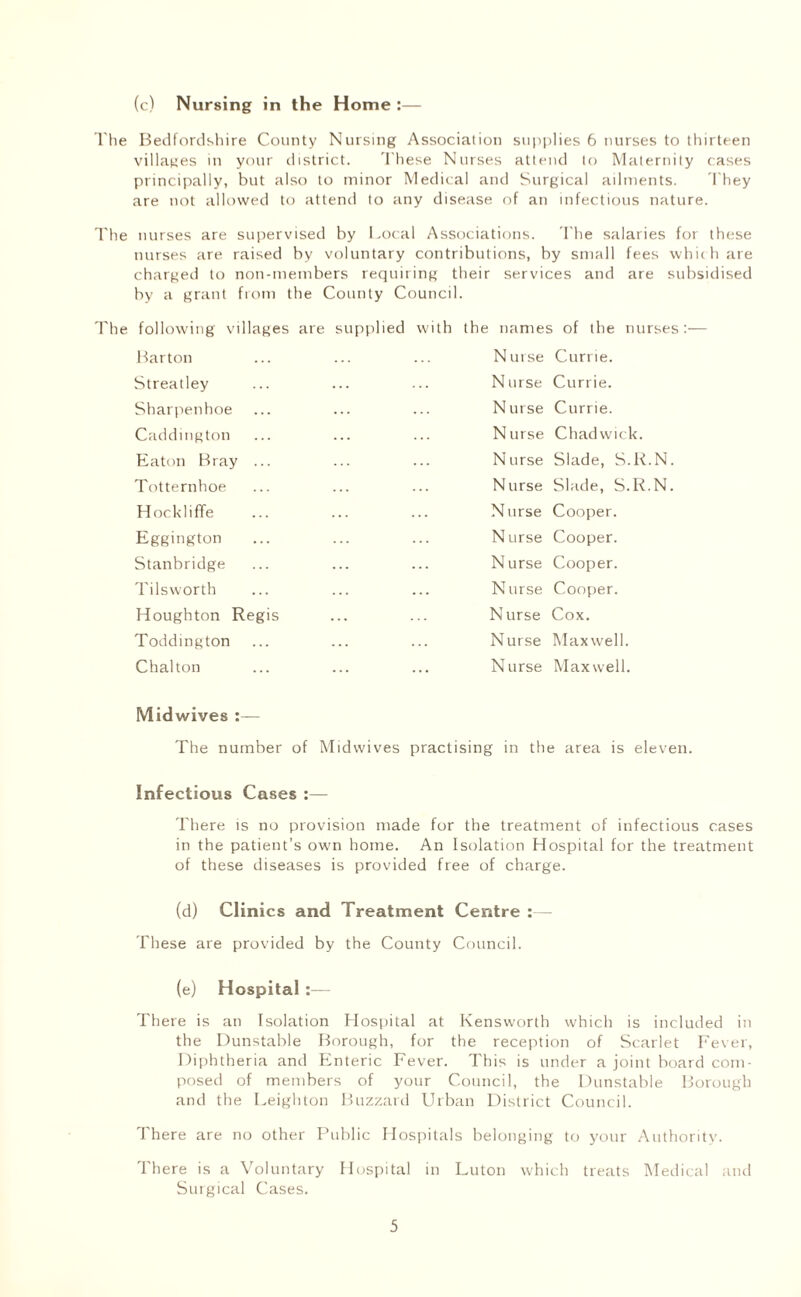 (c) Nursing in the Home :— The Bedfordshire County Nursing Association supplies 6 nurses to thirteen villages in your district. These Nurses attend to Maternity cases principally, but also to minor Medical and Surgical ailments. They are not allowed to attend to any disease of an infectious nature. The nurses are supervised by Local Associations. The salaries for these nurses are raised by voluntary contributions, by small fees which are charged to non-members requiring their services and are subsidised by a grant from the County Council. following villages are supplied with the names of the nurses:— Barton Nurse Currie. Streatley Nurse Currie. Sharpenhoe Nurse Currie. Caddmgton Nurse Chadwick. Eaton Bray ... Nurse Slade, S.R.N. Totternhoe Nurse Slade, S.R.N. Hockliffe Nurse Cooper. Eggington Nurse Cooper. Stanbridge Nurse Cooper. Tils worth Nurse Cooper. Houghton Regis Nurse Cox. Toddington Nurse Maxwell. Chalton Nurse Maxwell. Midwives The number of Mid wives practising in the area is eleven. Infectious Cases There is no provision made for the treatment of infectious cases in the patient’s own home. An Isolation Hospital for the treatment of these diseases is provided free of charge. (d) Clinics and Treatment Centre :— These are provided by the County Council. (e) Hospital:— There is an Isolation Hospital at Kensworth which is included in the Dunstable Borough, for the reception of Scarlet Fever, Diphtheria and Enteric Fever. This is under a joint board com¬ posed of members of your Council, the Dunstable Borough and the Leighton Buzzard Urban District Council. There are no other Public Hospita Is belonging to your Authority. There is a Voluntary Hospital in Luton which treats Medical and Surgical Cases.