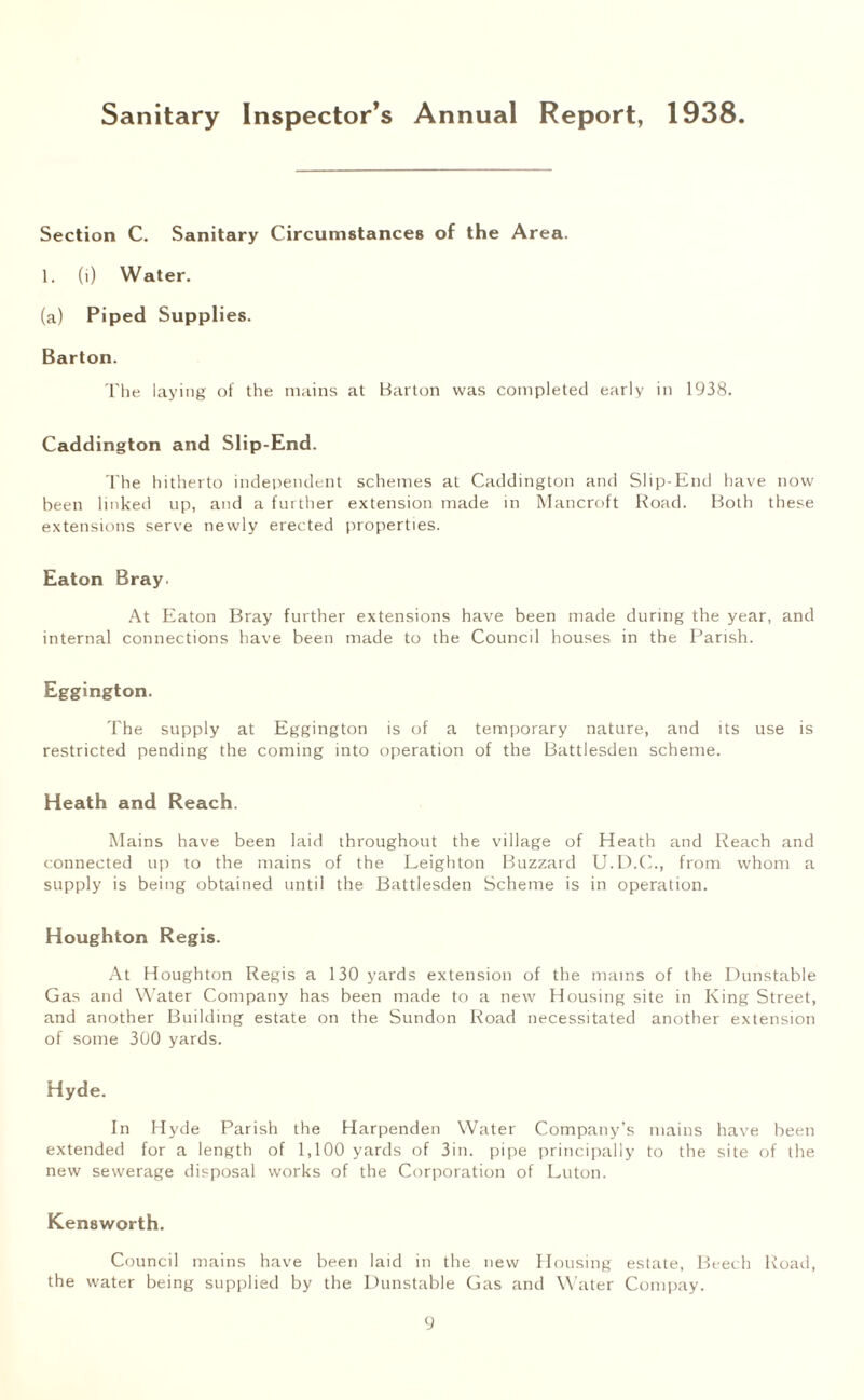 Sanitary Inspector’s Annual Report, 1938 Section C. Sanitary Circumstances of the Area. 1. (i) Water. (a) Piped Supplies. Barton. The laying of the mains at Barton was completed early in 1938. Caddington and Slip-End. The hitherto independent schemes at Caddington and Slip-End have now been linked up, and a further extension made in Mancroft Road. Both these extensions serve newly erected properties. Eaton Bray. At Eaton Bray further extensions have been made during the year, and internal connections have been made to the Council houses in the Parish. Eggington. The supply at Eggington is of a temporary nature, and its use is restricted pending the coming into operation of the Battlesden scheme. Heath and Reach. Mains have been laid throughout the village of Heath and Reach and connected up to the mains of the Leighton Buzzard U.D.C., from whom a supply is being obtained until the Battlesden Scheme is in operation. Houghton Regis. At Houghton Regis a 130 yards extension of the mains of the Dunstable Gas and Water Company has been made to a new Housing site in King Street, and another Building estate on the Sundon Road necessitated another extension of some 300 yards. Hyde. In Hyde Parish the Harpenden Water Company’s mains have been extended for a length of 1,100 yards of 3in. pipe principally to the site of the new sewerage disposal works of the Corporation of Luton. Kensworth. Council mains have been laid in the new Housing estate, Beech Road, the water being supplied by the Dunstable Gas and Water Compay.