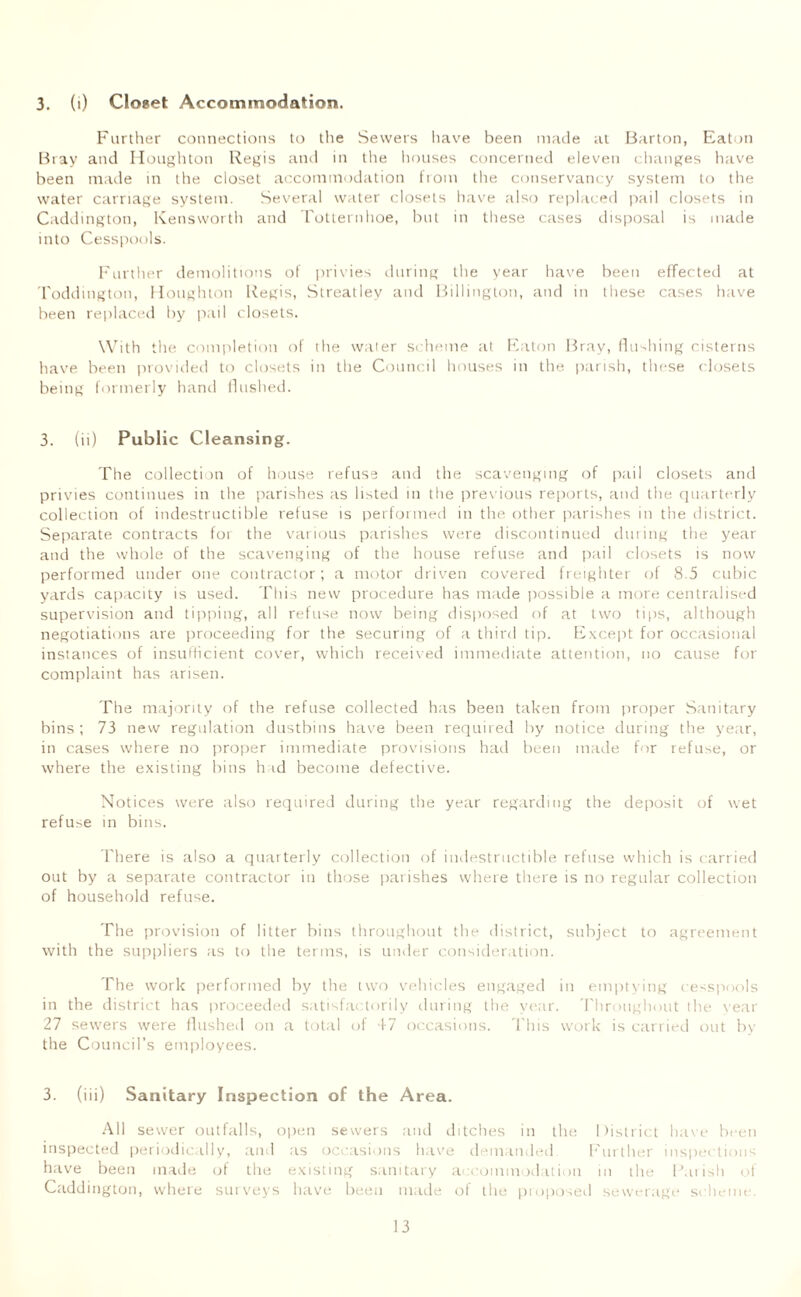 3. (i) Closet Accommodation. Further connections to the Sewers have been made at Barton, Eaton Bray and Houghton Regis and in the houses concerned eleven changes have been made in the closet accommodation from the conservancy system to the water carriage system. Several water closets have also replaced pail closets in Caddington, Kensworth and Totternhoe, but in these cases disposal is made into Cesspools. Further demolitions of privies during the year have been effected at Toddington, Houghton Regis, Streatlev and Billington, and in these cases have been replaced by pail closets. With the completion of the water scheme at Eaton Bray, (lushing cisterns have been provided to closets in the Council houses in the parish, these closets being formerly hand flushed. 3. (ii) Public Cleansing. The collection of house refuse and the scavenging of pail closets and privies continues in the parishes as listed in the previous reports, and the quarterly collection of indestructible refuse is performed in the other parishes in the district. Separate contracts for the various parishes were discontinued during the year and the whole of the scavenging of the house refuse and pail closets is now performed under one contractor; a motor driven covered freighter of 8.5 cubic yards capacity is used. This new procedure has made possible a more centralised supervision and tipping, all refuse now being disposed of at two tips, although negotiations are proceeding for the securing of a third tip. Except for occasional instances of insufficient cover, which received immediate attention, no cause for complaint has arisen. The majority of the refuse collected has been taken from proper Sanitary bins; 73 new regulation dustbins have been required by notice during the year, in cases where no proper immediate provisions had been made for refuse, or where the existing bins had become defective. Notices were also required during the year regarding the deposit of wet refuse in bins. There is also a quarterly collection of indestructible refuse which is carried out by a separate contractor in those parishes where there is no regular collection of household refuse. The provision of litter bins throughout the district, subject to agreement with the suppliers as to the terms, is under consideration. The work performed by the two vehicles engaged in emptying cesspools in the district has proceeded satisfactorily during the year. Throughout the year 27 sewers were flushed on a total of 47 occasions. This work is carried out by the Council’s employees. 3. (iii) Sanitary Inspection of the Area. All sewer outfalls, open sewers and ditches in the District have been inspected periodically, and as occasions have demanded Further inspections have been made of the existing sanitary accommodation in the Parish of Caddington, where surveys have been made of the proposed sewerage scheme.