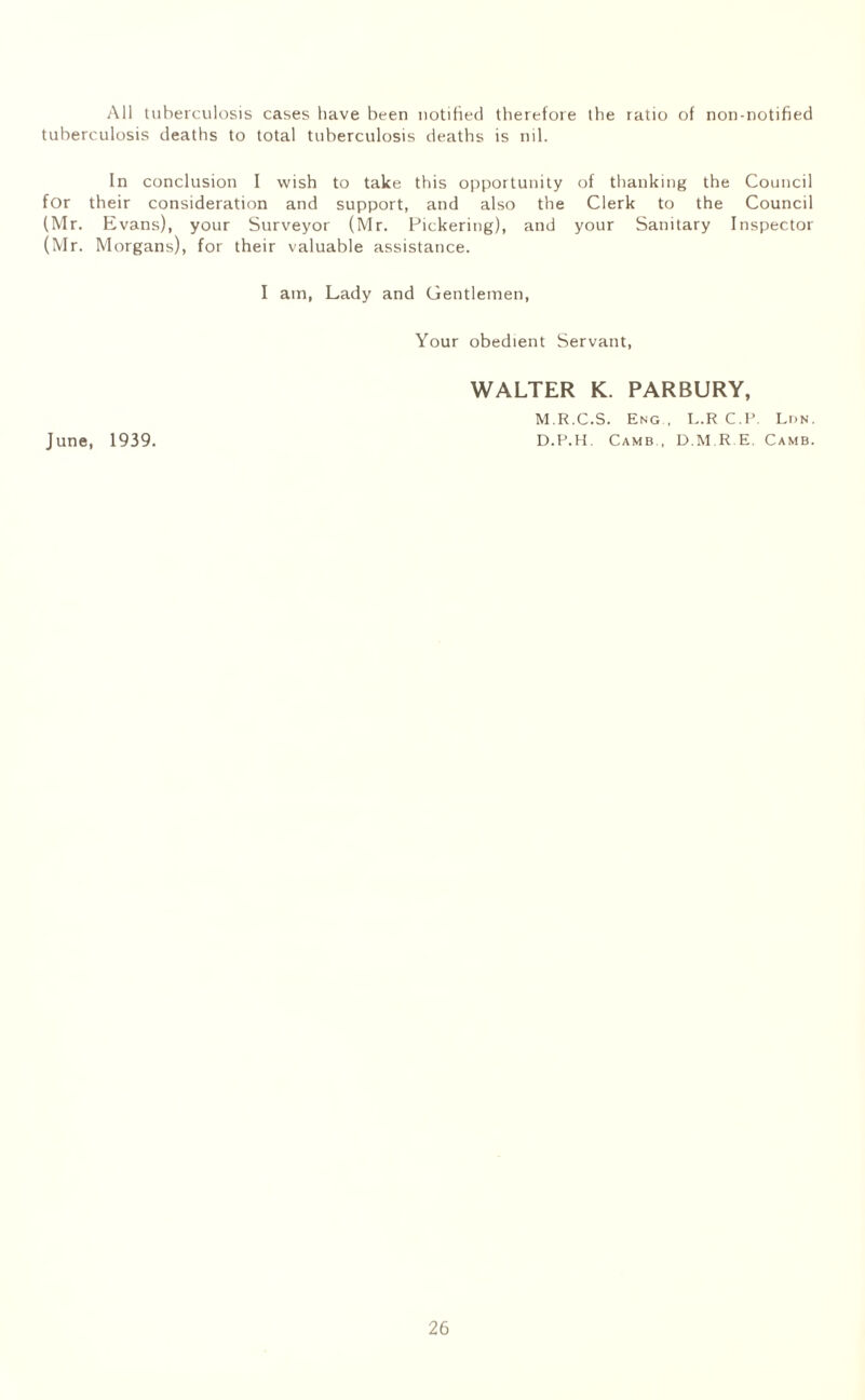 All tuberculosis cases have been notified therefore the ratio of non-notified tuberculosis deaths to total tuberculosis deaths is nil. In conclusion I wish to take this opportunity of thanking the Council for their consideration and support, and also the Clerk to the Council (Mr. Evans), your Surveyor (Mr. Pickering), and your Sanitary Inspector (Mr. Morgans), for their valuable assistance. I am, Lady and Gentlemen, Your obedient Servant, WALTER K. PARBURY, M R.C.S. Eng , I..R C.E. Lun. June, 1939. D.P.H. Camb., D.M.R.E. Camb.