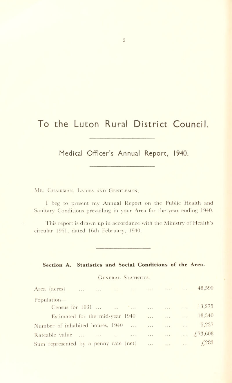 To the Luton Rural District Council. Medical Officer’s Annual Report, 1940. Mr. Chairman, Ladies and Gentlemen, I beg to present my Annual Report on the Public Health and Sanitary Conditions prevailing in your Area for the year ending 1940. This report is drawn up in accordance with the Ministry of Health’s circular 1961, dated 16th February, 1940. Section A. Statistics and Social Conditions of the Area. General Statistics. Area (acres) ... ... ... ... ... ... ••• 48,590 Population Census for 1931 ... ... ... ... ... 13,275 Estimated for the mid-year 1940 ... ... ... 18,340 Number of inhabited houses, 1940 ... ... ... ... 5,237 Rateable value ... ... ... ■■■ ••• ••• £73,608 Sum represented by a penny rate (net