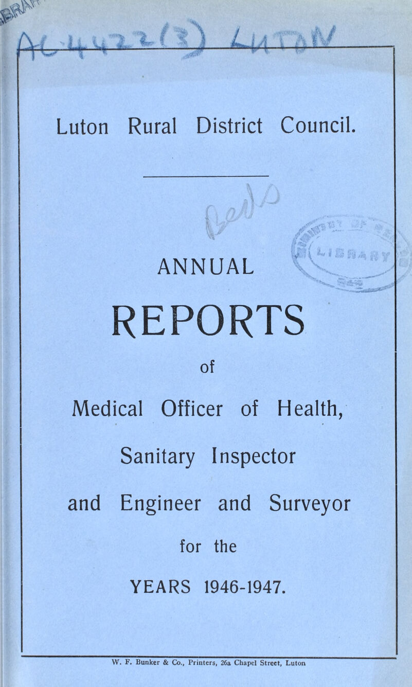 w7 1.1 .... w* * .-;V* A i— U ■••?.<*».*•• 0 / -- Luton Rural District Council. i ?as> ANNUAL y ’ \ i l->; ;’-y v> \ \. V. ' REPORTS of Medical Officer of Health, Sanitary Inspector and Engineer and Surveyor for the YEARS 1946-1947. W. F. Bunker & Co., Printers, 26a Chapel Street, Luton