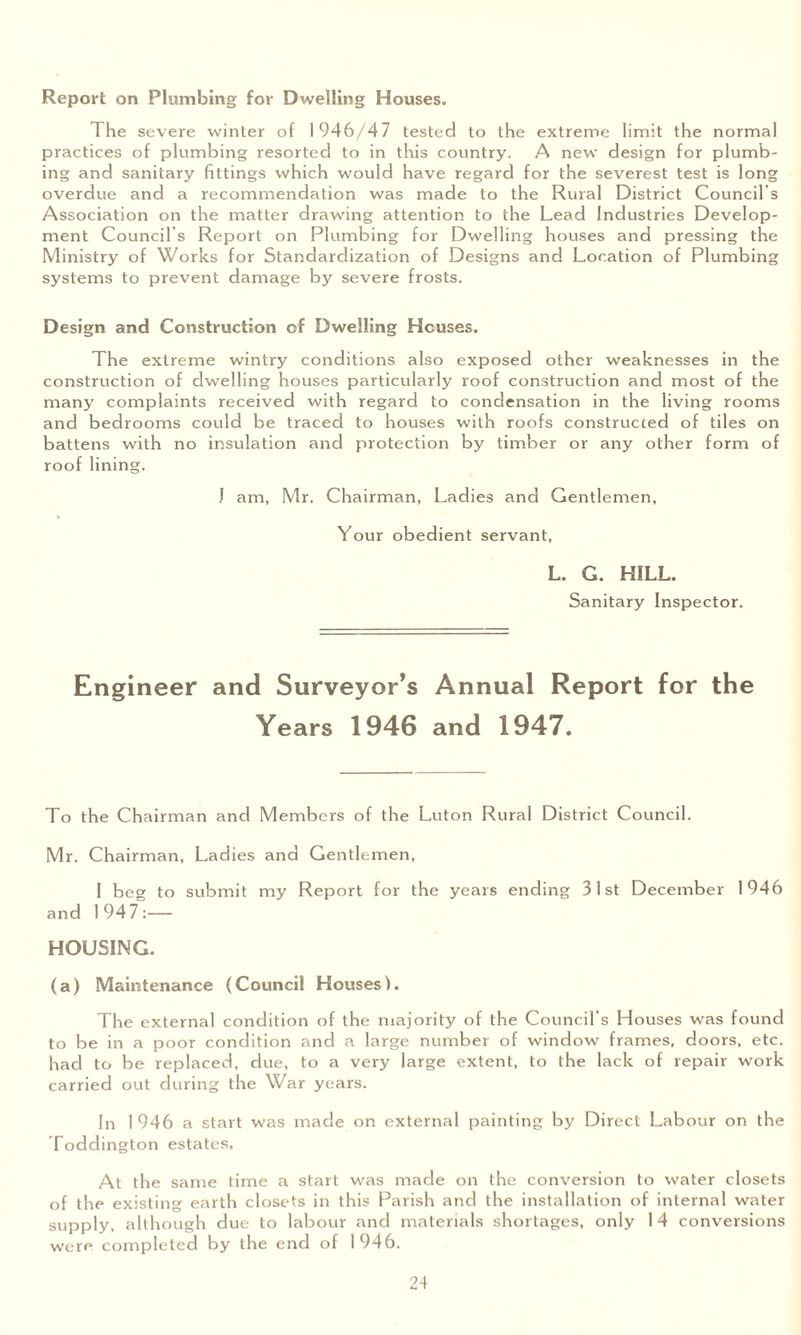 Report on Plumbing for Dwelling Houses. The severe winter of 1946/47 tested to the extreme limit the normal practices of plumbing resorted to in this country. A new design for plumb¬ ing and sanitary fittings which would have regard for the severest test is long overdue and a recommendation was made to the Rural District Council’s Association on the matter drawing attention to the Lead Industries Develop¬ ment Council’s Report on Plumbing for Dwelling houses and pressing the Ministry of Works for Standardization of Designs and Location of Plumbing systems to prevent damage by severe frosts. Design and Construction of Dwelling Houses. The extreme wintry conditions also exposed other weaknesses in the construction of dwelling houses particularly roof construction and most of the many complaints received with regard to condensation in the living rooms and bedrooms could be traced to houses with roofs constructed of tiles on battens with no insulation and protection by timber or any other form of roof lining. J am, Mr. Chairman, Ladies and Gentlemen, Your obedient servant, L. G. HILL. Sanitary Inspector. Engineer and Surveyor’s Annual Report for the Years 1946 and 1947. To the Chairman and Members of the Luton Rural District Council. Mr. Chairman, Ladies and Gentlemen, 1 beg to submit my Report for the years ending 31st December 1946 and 1947:— HOUSING. (a) Maintenance (Council Houses). The external condition of the majority of the Council’s Houses was found to be in a poor condition and a large number of window frames, doors, etc. had to be replaced, due, to a very large extent, to the lack of repair work carried out during the War years. In 1946 a start was made on external painting by Direct Labour on the Toddington estates. At the same time a start was made on the conversion to water closets of the existing earth closets in this Parish and the installation of internal water supply, although due to labour and materials shortages, only 1 4 conversions were completed by the end of 1946.