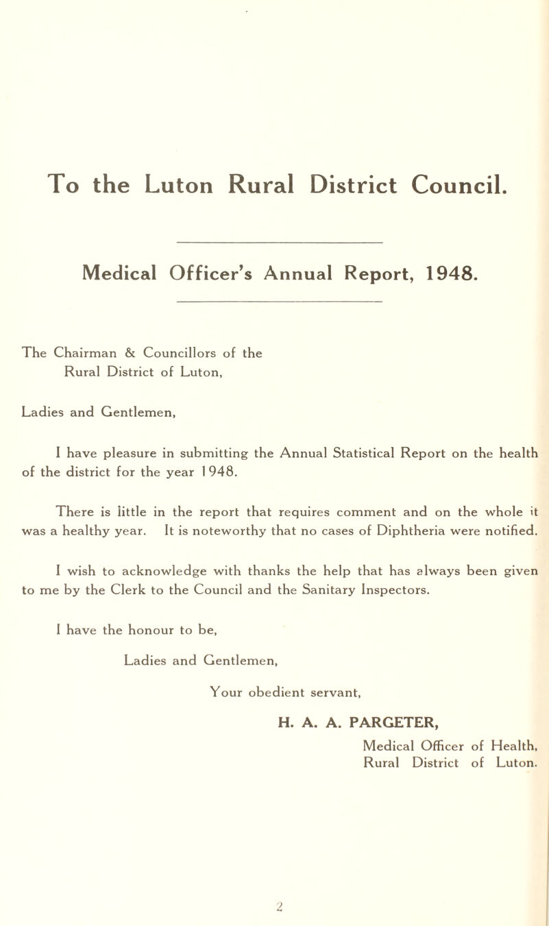 Medical Officer’s Annual Report, 1948. The Chairman & Councillors of the Rural District of Luton, Ladies and Gentlemen, I have pleasure in submitting the Annual Statistical Report on the health of the district for the year 1 948. There is little in the report that requires comment and on the whole it was a healthy year. It is noteworthy that no cases of Diphtheria were notified. I wish to acknowledge with thanks the help that has always been given to me by the Clerk to the Council and the Sanitary Inspectors. I have the honour to be, Ladies and Gentlemen, Your obedient servant, H. A. A. PARGETER, Medical Officer of Health, Rural District of Luton.