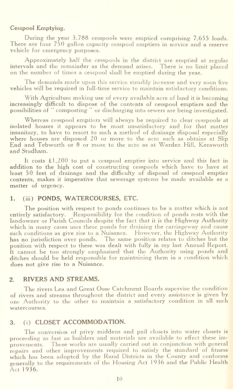 Cesspool Emptying. During the year 3,788 cesspools were emptied comprising 7,655 loads. There are four 750 gallon capacity cesspool emptiers in service and a reserve vehicle for emergency purposes. Approximately half the cesspools in the district are emptied at regular intervals and the remainder as the demand arises. There is no limit placed on the number of times a cesspool shall be emptied during the year. The demands made upon this service steadily increase and very soon five vehicles will be required in full-time service to maintain satisfactory conditions. With Agriculture making use of every available acre of land it is becoming increasingly difficult to dispose of the contents of cesspool emptiers and the possibilities of “ composting or discharging into sewers are being investigated. Whereas cesspool emptiers will always be required to clear cesspools at isolated houses it appears to be most unsatisfactory and for that matter insanitary, to have to resort to such a method of drainage disposal especially where houses are disposed 20 or more to the acre such as obtains at Slip End and Tebworth or 8 or more to the acre as at Warden Hill, Kensworth and Studham. It costs £1,200 to put a cesspool emptier into service and this fact in addition to the high cost of constructing cesspools which have to have at least 50 feet of drainage and the difficulty of disposal of cesspool emptier contents, makes it imperative that sewerage systems be made available as a matter of urgency. 1. (iii) PONDS, WATERCOURSES, ETC. The position with respect to ponds continues to be a matter v/hich is not entirely satisfactory. Responsibility for the condition of ponds rests with the landowner or Parish Councils despite the fact that it is the Highway Authority which in many cases uses these ponds for draining the carriageway and cause such conditions as give rise to a Nuisance. However, the Highway Authority has no jurisdiction over ponds. The same position relates to ditches but the position with respect to these was dealt with fully in my last Annual Report. It cannot be too strongly emphasised that the Authority using ponds and ditches should be held responsible for maintaining them in a condition which does not give rise to a Nuisance. 2. RIVERS AND STREAMS. The rivers Lea and Great Ouse Catchment Boards supervise the condition of rivers and streams throughout the district and every assistance is given by one Authority to the other to maintain a satisfactory condition in all such watercourses. 3. (i) CLOSET ACCOMMODATION. The conversion of privy middens and pail closets into water closets is proceeding as fast as builders and materials are available to effect these im¬ provements. These works are usually carried out in conjunction with general repairs and other improvements required to satisfy the standard of fitness which has been adopted by the Rural Districts in the County and conforms generally to the requirements of the Housing Act 1936 and the Public Health Act 1936.