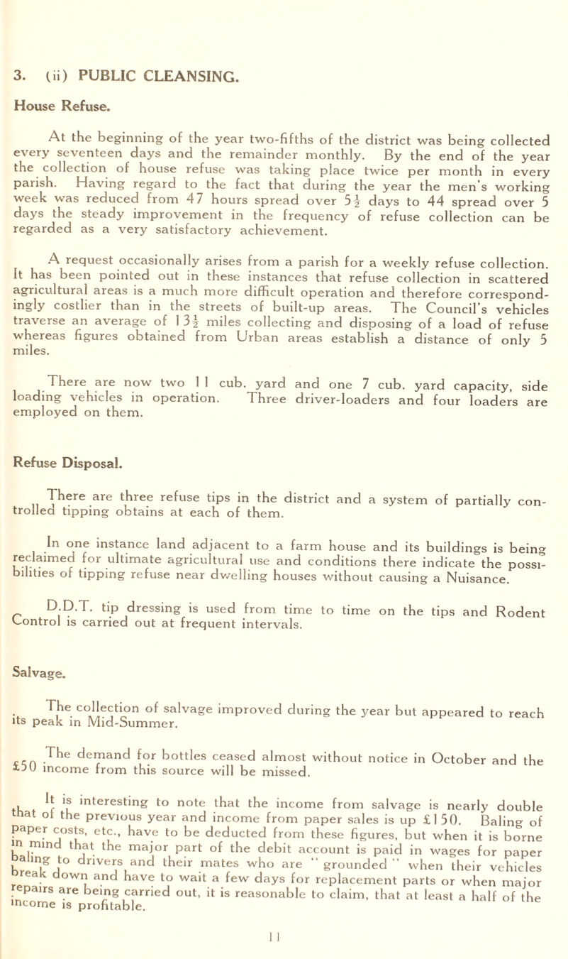 House Refuse. At the beginning of the year two-fifths of the district was being collected every seventeen days and the remainder monthly. By the end of the year the collection of house refuse was taking place twice per month in every parish. Having regard to the fact that during the year the men’s working week was reduced from 47 hours spread over days to 44 spread over 5 days the steady improvement in the frequency of refuse collection can be regarded as a very satisfactory achievement. A request occasionally arises from a parish for a weekly refuse collection. It has been pointed out in these instances that refuse collection in scattered agricultural areas is a much more difficult operation and therefore correspond¬ ingly costlier than in the streets of built-up areas. The Council’s vehicles traverse an average of 1 3-|- miles collecting and disposing of a load of refuse whereas figures obtained from Urban areas establish a distance of only 5 miles. There are now two 1 1 cub. yard and one 7 cub. yard capacity, side loading vehicles in operation. Three driver-loaders and four loaders are employed on them. Refuse Disposal. 1 here are three refuse tips in the district and a system of partially con¬ trolled tipping obtains at each of them. In one instance land adjacent to a farm house and its buildings is being reclaimed for ultimate agricultural use and conditions there indicate the possi¬ bilities of tipping refuse near dwelling houses without causing a Nuisance. D D T- tip dressing is used from time to time on the tips and Rodent Control is carried out at frequent intervals. Salvage. The collection of salvage improved during the year but appeared to reach •ts peak in Mid-Summer. Jhe demand for bottles ceased almost without notice in October and the income from this source will be missed. , If '? interesting to note that the income from salvage is nearly double that oi the previous year and income from paper sales is up £150. Baling of paper costs, etc., have to be deducted from these figures, but when it is borne m mind that the major part of the debit account is paid in wages for paper aiing to drivers and their mates who are “ grounded ” when their vehicles reak down and have to wait a few days for replacement parts or when major repairs are being carried out, it is reasonable to claim, that at least a half of the income is profitable.