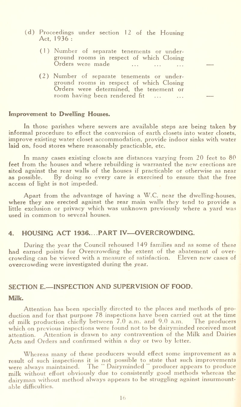 (d) Proceedings under section 12 of the Housing Act, 1936 : ( 1 ) Number of separate tenements or under¬ ground rooms in respect of which Closing Orders were made (2) Number of separate tenements or under¬ ground rooms in respect of which Closing Orders were determined, the tenement or room having been rendered fit Improvement to Dwelling Houses. In those parishes where sewers are available steps are being taken by informal procedure to effect the conversion of earth closets into water closets, improve existing water closet accommodation, provide indoor sinks with water laid on, food stores where reasonably practicable, etc. In many cases existing closets are distances varying from 20 feet to 80 feet from the houses and where rebuilding is warranted the new erections are sited against the rear walls of the houses if practicable or otherwise as near as possible. By doing so every care is exercised to ensure that the free access of light is not impeded. Apart from the advantage of having a W.C. near the dwelling-houses, where they are erected against the rear main walls they tend to provide a little exclusion or privacy which was unknown previously where a yard was used in common to several houses. 4. HOUSING ACT 1936.. . PART IV—OVERCROWDING. During the year the Council rehoused 149 families and as some of these had earned points for Overcrowding the extent of the abatement of over¬ crowding can be viewed with a measure of satisfaction. Eleven new cases of overcrowding were investigated during the year. SECTION E.—INSPECTION AND SUPERVISION OF FOOD. Milk. Attention has been specially directed to the places and methods of pro¬ duction and for that purpose 78 inspections have been carried out at the time of milk production chiefly between 7.0 a.m. and 9.0 a.m. The producers which on previous inspections were found not to be dairyminded received most attention. Attention is drawn to any contravention of the Milk and Dairies Acts and Orders and confirmed within a day or two by letter. Whereas many of these producers would effect some improvement as a result of such inspections it is not possible to state that such improvements were always maintained. The “ Dairyminded ” producer appears to produce milk without effort obviously due to consistently good methods whereas the dairyman without method always appears to be struggling against insurmount¬ able difficulties.