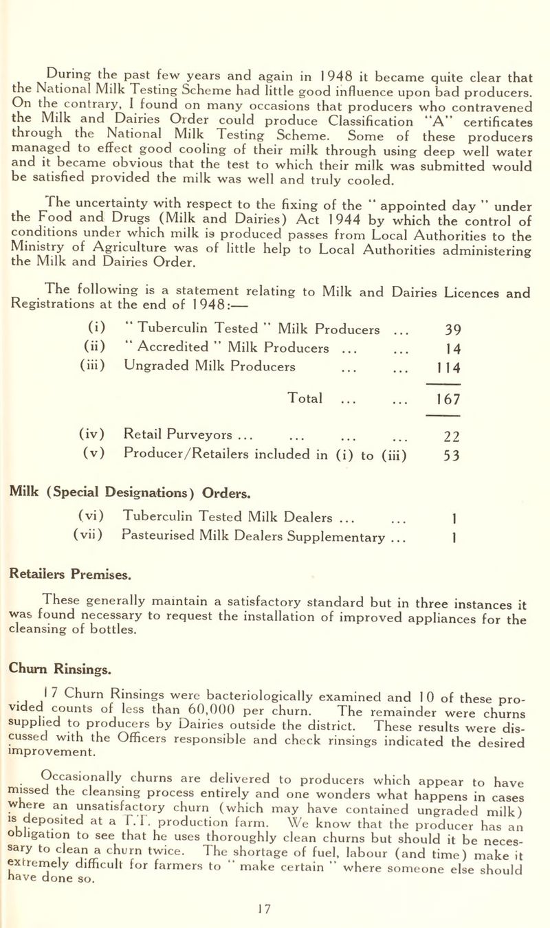 During the past few years and again in 1 948 it became quite clear that the National Milk Testing Scheme had little good influence upon bad producers. On the contrary, I found on many occasions that producers who contravened the Milk and Dairies Order could produce Classification A” certificates through the National Milk Testing Scheme. Some of these producers managed to effect good cooling of their milk through using deep well water and it became obvious that the test to which their milk was submitted would be satisfied provided the milk was well and truly cooled. The uncertainty with respect to the fixing of the “ appointed day ” under the Food and Drugs (Milk and Dairies) Act 1944 by which the control of conditions under which milk is produced passes from Local Authorities to the Ministiy of Agriculture was of little help to Local Authorities administering the Milk and Dairies Order. The following is a statement relating to Milk and Dairies Licences and Registrations at the end of 1948:— (i) “Tuberculin Tested” Milk Producers ... 39 (ii) “ Accredited ” Milk Producers ... ... 14 (iii) Ungraded Milk Producers ... ... 114 Total ... ... 167 (iv) Retail Purveyors ... ... ... ... 22 (v) Producer/Retailers included in (i) to (iii) 53 Milk (Special Designations) Orders. (vi) Tuberculin Tested Milk Dealers ... ... 1 (vii) Pasteurised Milk Dealers Supplementary ... 1 Retailers Premises. These generally maintain a satisfactory standard but in three instances it was found necessary to request the installation of improved appliances for the cleansing of bottles. Chum Rinsings. i 7 Churn Rinsings were bacteriologically examined and 10 of these pro¬ vided counts of less than 60,000 per churn. The remainder were churns supplied to producers by Dairies outside the district. These results were dis¬ cussed with the Officers responsible and check rinsings indicated the desired improvement. Occasionally churns are delivered to producers which appear to have missed the cleansing process entirely and one wonders what happens in cases where an unsatisfactory churn (which may have contained ungraded milk) is deposed at a FT. production farm. We know that the producer has an obligation to see that he uses thoroughly clean churns but should it be neces¬ sary to clean a churn twice. The shortage of fuel, labour (and time) make it extremely difficult for farmers to “ make certain ” where someone else should nave done so.