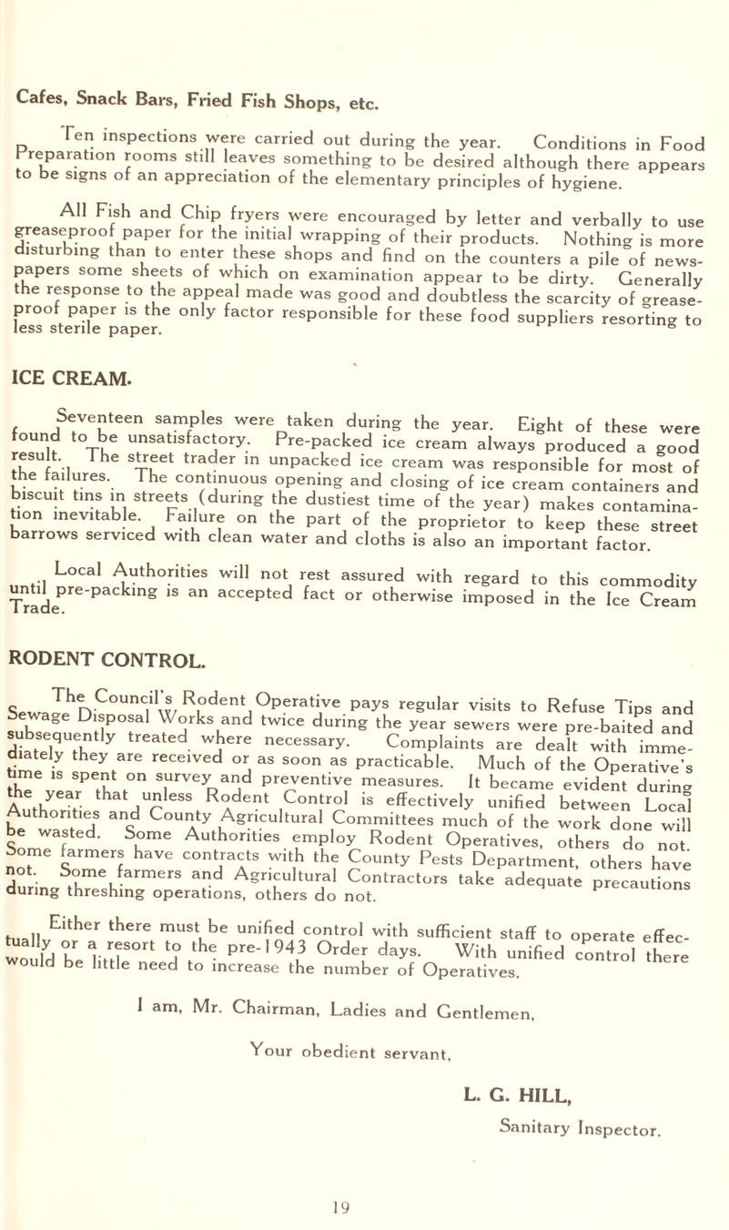 Cafes, Snack Bars, Fried Fish Shops, etc. Ten inspections were carried out during the year. Conditions in Food Preparation rooms still leaves something to be desired although there appears to be signs of an appreciation of the elementary principles of hygiene. All Fish and Chip fryers were encouraged by letter and verbally to use greaseproof paper for the initial wrapping of their products. Nothing is more disturbing than to enter these shops and find on the counters a pile of news¬ papers some sheets of which on examination appear to be dirty. Generally the response to the appeal made was good and doubtless the scarcity of grease¬ proof paper is the only factor responsible for these food suppliers resorting to less sterile paper. 6 ICE CREAM. Seventeen samples were taken during the year. Eight of these were found to be unsatisfactory. Pre-packed ice cream always produced a good resu t The street trader in unpacked ice cream was responsible for molt of the failures. The continuous opening and closing of ice cream containers and biscuit tins in streets (during the dustiest time of the year) makes contamina¬ tion inevitable Failure on the part of the proprietor to keep these street barrows serviced with clean water and cloths is also an important factor. .•] L°Cal Authorities will not rest assured with regard to this commodity Trade1316 PaCkmg 1S an aCCepted fact or otherwise imposed in the Ice Cream RODENT CONTROL. SewaJhnC0UnClilw/R.0dentJ°Perati,Ve payS re§ular visits to Refuse Tips and suh’s n Dl/jPO®al W°rks and twice during the year sewers were pre-baited and diat T5 7 Gated wbere necessary. Complaints are dealt with imme¬ diately they are received or as soon as practicable. Much of the Operative’s time is spent on survey and preventive measures. It became evident during Author that ,Up CSS R°dent Control is effectively unified between Local Authorities and County Agricultural Committees much of the work done will SonTf Authorities employ Rodent Operatives, others do not Some farmers have contracts with the County Pests Department, others have not. Some farmers and Agricultural Contractors take adequate precautions during threshing operations, others do not. precautions tuallJElther there must,be unified control with sufficient staff to operate effec- would l nil 5 ^ Pre'1943 Order days. With unified control there would be little need to increase the number of Operatives. I am, Mr. Chairman, Ladies and Gentlemen, Your obedient servant, L. G. HILL, Sanitary Inspector.