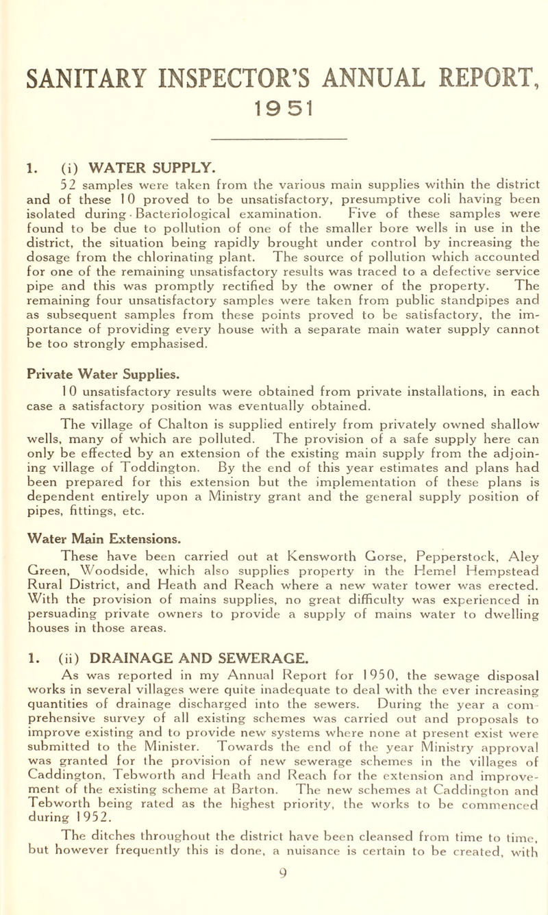 SANITARY INSPECTOR’S ANNUAL REPORT, 1951 1. (i) WATER SUPPLY. 52 samples were taken from the various main supplies within the district and of these 10 proved to be unsatisfactory, presumptive coli having been isolated during • Bacteriological examination. Five of these samples were found to be due to pollution of one of the smaller bore wells in use in the district, the situation being rapidly brought under control by increasing the dosage from the chlorinating plant. The source of pollution which accounted for one of the remaining unsatisfactory results was traced to a defective service pipe and this was promptly rectified by the owner of the property. The remaining four unsatisfactory samples were taken from public standpipes and as subsequent samples from these points proved to be satisfactory, the im¬ portance of providing every house with a separate main water supply cannot be too strongly emphasised. Private Water Supplies. 1 0 unsatisfactory results were obtained from private installations, in each case a satisfactory position was eventually obtained. The village of Chalton is supplied entirely from privately owned shallow wells, many of which are polluted. The provision of a safe supply here can only be effected by an extension of the existing main supply from the adjoin¬ ing village of Toddington. By the end of this year estimates and plans had been prepared for this extension but the implementation of these plans is dependent entirely upon a Ministry grant and the general supply position of pipes, fittings, etc. Water Main Extensions. These have been carried out at Kensworth Corse, Pepperstock, Aley Green, Woodside, which also supplies property in the Hemel Hempstead Rural District, and Heath and Reach where a new water tower was erected. With the provision of mains supplies, no great difficulty was experienced in persuading private owners to provide a supply of mains water to dwelling houses in those areas. 1. (ii) DRAINAGE AND SEWERAGE. As was reported in my Annual Report for 1950, the sewage disposal works in several villages were quite inadequate to deal with the ever increasing quantities of drainage discharged into the sewers. During the year a com prehensive survey of all existing schemes was carried out and proposals to improve existing and to provide new systems where none at present exist were submitted to the Minister. Towards the end of the year Ministry approval was granted for the provision of new sewerage schemes in the villages of Caddington. T ebworth and Heath and Reach for the extension and improve¬ ment of the existing scheme at Barton. The new schemes at Caddington and Tebworth being rated as the highest priority, the works to be commenced during 1952. The ditches throughout the district have been cleansed from time to time, but however frequently this is done, a nuisance is certain to be created, with