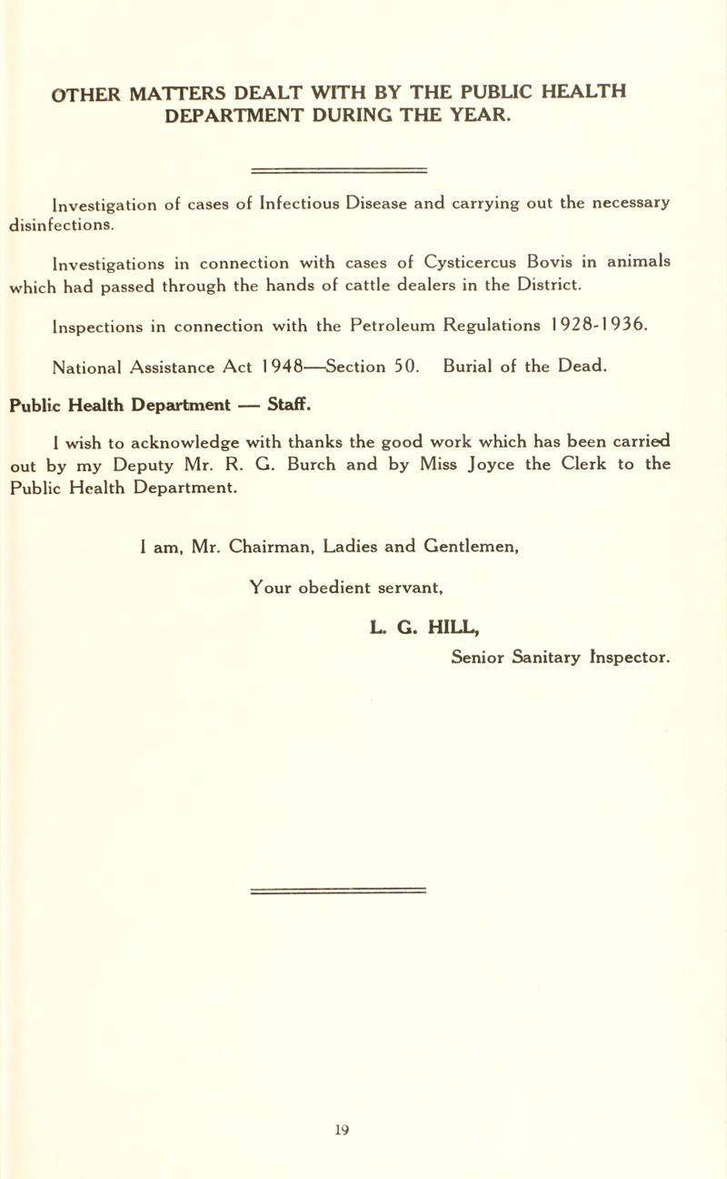 OTHER MATTERS DEALT WITH BY THE PUBLIC HEALTH DEPARTMENT DURING THE YEAR. Investigation of cases of Infectious Disease and carrying out the necessary disinfections. Investigations in connection with cases of Cysticercus Bovis in animals which had passed through the hands of cattle dealers in the District. Inspections in connection with the Petroleum Regulations 1928-1936. National Assistance Act 1948—Section 50. Burial of the Dead. Public Health Department — Staff. I wish to acknowledge with thanks the good work which has been carried out by my Deputy Mr. R. G. Burch and by Miss Joyce the Clerk to the Public Health Department. I am, Mr. Chairman, Ladies and Gentlemen, Your obedient servant, L. G. HILL, Senior Sanitary Inspector.