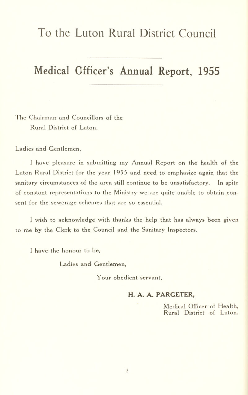 Medical Officer’s Annual Report, 1955 The Chairman and Councillors of the Rural District of Luton. Ladies and Gentlemen, I have pleasure in submitting my Annual Report on the health of the Luton Rural District for the year 195 5 and need to emphasize again that the sanitary circumstances of the area still continue to be unsatisfactory. In spite of constant representations to the Ministry we are quite unable to obtain con¬ sent for the sewerage schemes that are so essential. I wish to acknowledge with thanks the help that has always been given to me by the Clerk to the Council and the Sanitary Inspectors. I have the honour to be, Ladies and Gentlemen, Your obedient servant, H. A. A. PARGETER, Medical Officer of Health, Rural District of Luton.