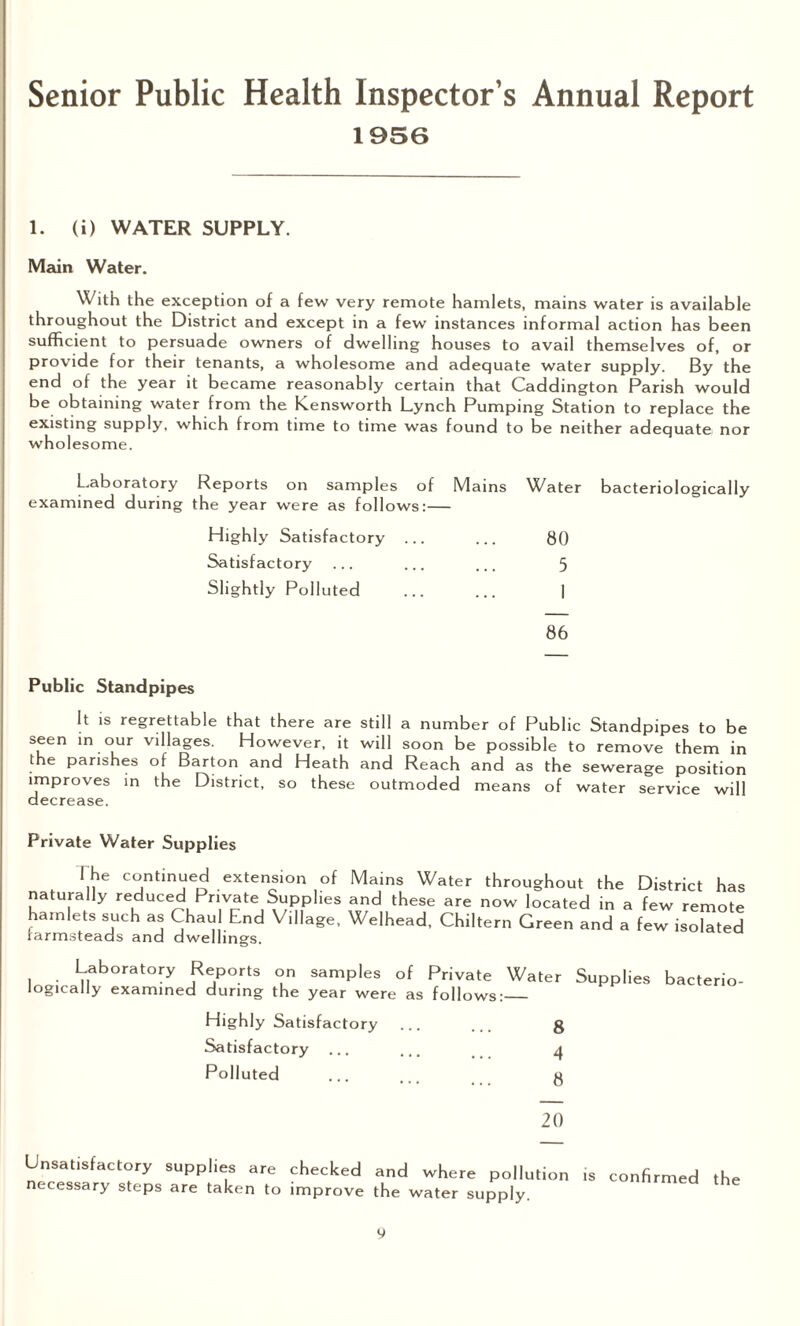 Senior Public Health Inspector’s Annual Report 1956 1. (i) WATER SUPPLY. Main Water. With the exception of a few very remote hamlets, mains water is available throughout the District and except in a few instances informal action has been sufficient to persuade owners of dwelling houses to avail themselves of, or provide for their tenants, a wholesome and adequate water supply. By the end of the year it became reasonably certain that Caddington Parish would be obtaining water from the Kensworth Lynch Pumping Station to replace the existing supply, which from time to time was found to be neither adequate nor wholesome. Laboratory Reports on samples of examined during the year were as follows Highly Satisfactory Satisfactory Slightly Polluted 86 Public Standpipes It is regrettable that there are still a number of Public Standpipes to be seen in our villages. However, it will soon be possible to remove them in the parishes of Barton and Heath and Reach and as the sewerage position improves in the District, so these outmoded means of water service will decrease. Mains Water bacteriologically 80 5 I Private Water Supplies The continued extension of Mams Water throughout the District has naturally reduced Private Supplies and these are now located in a few remote hamlets such as Chau End Village, Welhead, Chiltern Green and a few isolated farmsteads and dwellings. Laboratory Reports on samples of Private Water Supplies logically examined during the year were as follows:_ Highly Satisfactory ... ... g Satisfactory ... ... 4 Polluted ... ... g 20 bacterio- Unsatisfactory supplies are checked and where pollution necessary steps are taken to improve the water supply. is confirmed the