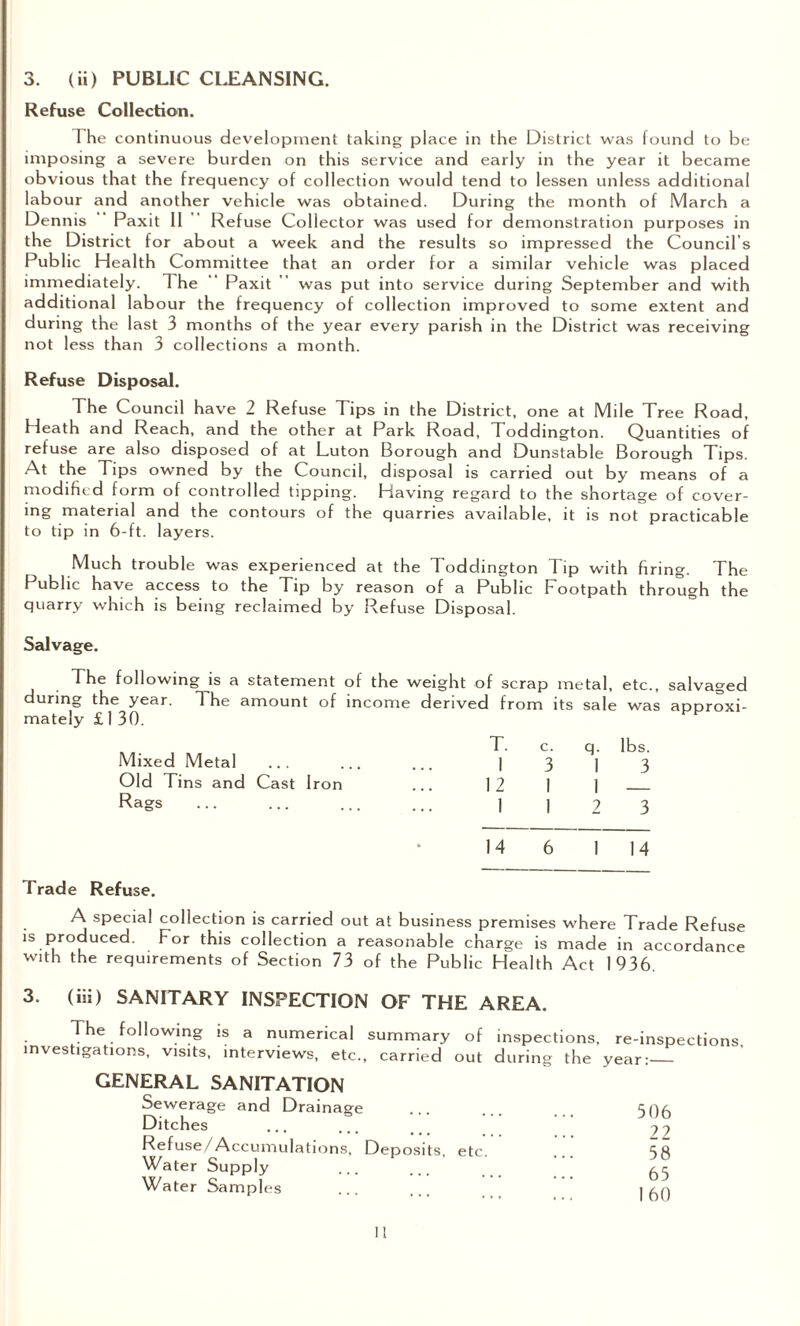 Refuse Collection. The continuous development taking place in the District was found to be imposing a severe burden on this service and early in the year it became obvious that the frequency of collection would tend to lessen unless additional labour and another vehicle was obtained. During the month of March a Dennis Paxit 11 Refuse Collector was used for demonstration purposes in the District for about a week and the results so impressed the Council s Public Health Committee that an order for a similar vehicle was placed immediately. 1 he Paxit was put into service during September and with additional labour the frequency of collection improved to some extent and during the last 3 months of the year every parish in the District was receiving not less than 3 collections a month. Refuse Disposal. The Council have 2 Refuse Tips in the District, one at Mile Tree Road, Heath and Reach, and the other at Park Road, Toddington. Quantities of refuse are also disposed of at Luton Borough and Dunstable Borough Tips. At the Tips owned by the Council, disposal is carried out by means of a modified form of controlled tipping. Having regard to the shortage of cover¬ ing material and the contours of the quarries available, it is not practicable to tip in 6-ft. layers. Much trouble was experienced at the Toddington Tip with firing. The Public have access to the Tip by reason of a Public Footpath through the quarry which is being reclaimed by Refuse Disposal. Salvage. The following is a statement of the weight of scrap metal, etc., salvaged during the year. The amount of income derived from its sale was approxi¬ mately £ 1 30. T. c. q. lbs. Mixed Metal ... ... ... ] 3 | 3 Old Tins and Cast Iron ... 12 1 1 _ Rags ... ... ... ... 1 1 2 3 14 6 1 14 Trade Refuse. A special collection is carried out at business premises where Trade Refuse is produced. For this collection a reasonable charge is made in accordance with the requirements of Section 73 of the Public Health Act 1936. 3. (iii) SANITARY INSPECTION OF THE AREA. The following is a numerical summary of inspections, re-inspections investigations, visits, interviews, etc., carried out during the year:_ GENERAL SANITATION Sewerage and Drainage Ditches Refuse/Accumulations, Deposits, etc. Water Supply Water Samples 506 22 58 65 160 11