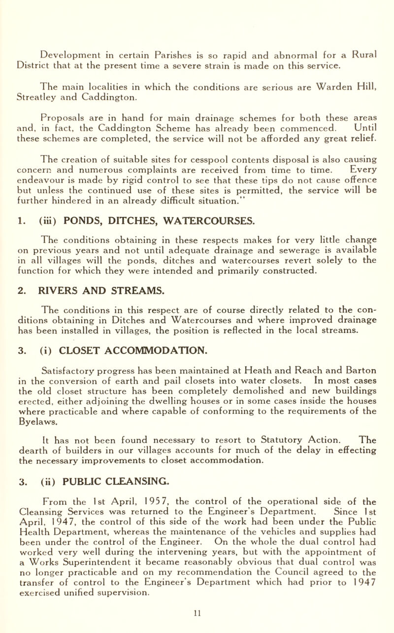 Development in certain Parishes is so rapid and abnormal for a Rural District that at the present time a severe strain is made on this service. The main localities in which the conditions are serious are Warden Hill, Streatley and Caddington. Proposals are in hand for main drainage schemes for both these areas and, in fact, the Caddington Scheme has already been commenced. Until these schemes are completed, the service will not be afforded any great relief. The creation of suitable sites for cesspool contents disposal is also causing concern and numerous complaints are received from time to time. Every endeavour is made by rigid control to see that these tips do not cause offence but unless the continued use of these sites is permitted, the service will be further hindered in an already difficult situation.’’ 1. (iii) PONDS, DITCHES, WATERCOURSES. The conditions obtaining in these respects makes for very little change on previous years and not until adequate drainage and sewerage is available in all villages will the ponds, ditches and watercourses revert solely to the function for which they were intended and primarily constructed. 2. RIVERS AND STREAMS. The conditions in this respect are of course directly related to the con¬ ditions obtaining in Ditches and Watercourses and where improved drainage has been installed in villages, the position is reflected in the local streams. 3. (i) CLOSET ACCOMMODATION. Satisfactory progress has been maintained at Heath and Reach and Barton in the conversion of earth and pail closets into water closets. In most cases the old closet structure has been completely demolished and new buildings erected, either adjoining the dwelling houses or in some cases inside the houses where practicable and where capable of conforming to the requirements of the Byelaws. It has not been found necessary to resort to Statutory Action. The dearth of builders in our villages accounts for much of the delay in effecting the necessary improvements to closet accommodation. 3. (ii) PUBLIC CLEANSING. From the 1st April, 195 7, the control of the operational side of the Cleansing Services was returned to the Engineer’s Department. Since 1 st April, 1947, the control of this side of the work had been under the Public Health Department, whereas the maintenance of the vehicles and supplies had been under the control of the Engineer. On the whole the dual control had worked very well during the intervening years, but with the appointment of a Works Superintendent it became reasonably obvious that dual control was no longer practicable and on my recommendation the Council agreed to the transfer of control to the Engineer’s Department which had prior to 1947 exercised unified supervision.